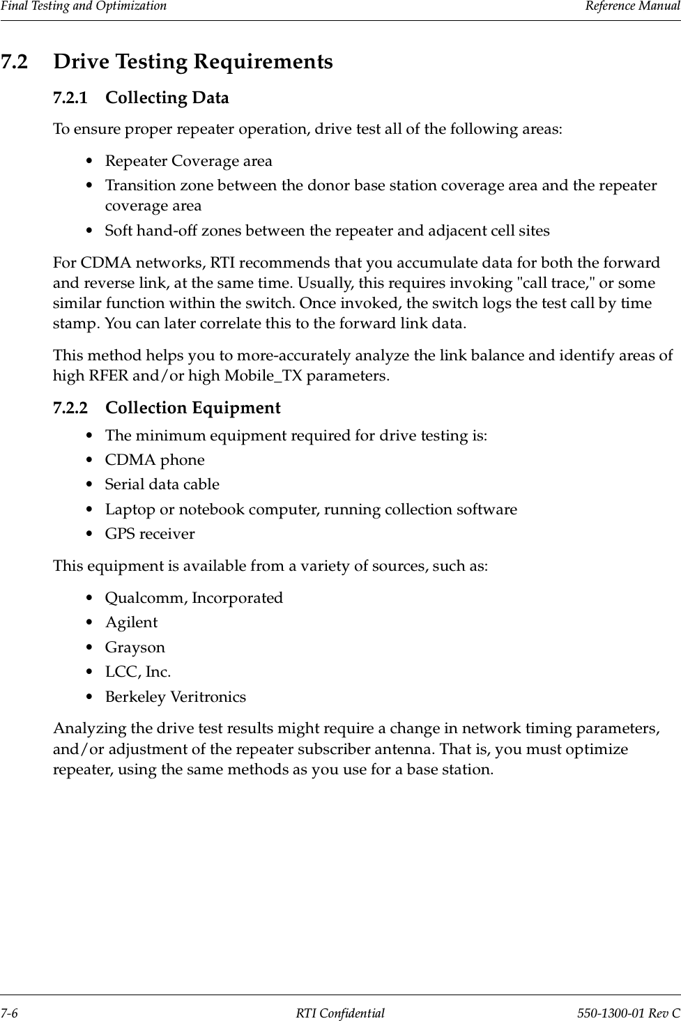 Final Testing and Optimization                 Reference Manual7-6 RTI Confidential 550-1300-01 Rev C7.2 Drive Testing Requirements7.2.1 Collecting DataTo ensure proper repeater operation, drive test all of the following areas:•Repeater Coverage area•Transition zone between the donor base station coverage area and the repeater coverage area•Soft hand-off zones between the repeater and adjacent cell sitesFor CDMA networks, RTI recommends that you accumulate data for both the forward and reverse link, at the same time. Usually, this requires invoking &quot;call trace,&quot; or some similar function within the switch. Once invoked, the switch logs the test call by time stamp. You can later correlate this to the forward link data.This method helps you to more-accurately analyze the link balance and identify areas of high RFER and/or high Mobile_TX parameters.7.2.2 Collection Equipment•The minimum equipment required for drive testing is:•CDMA phone•Serial data cable•Laptop or notebook computer, running collection software•GPS receiverThis equipment is available from a variety of sources, such as:•Qualcomm, Incorporated•Agilent•Grayson•LCC, Inc.•Berkeley VeritronicsAnalyzing the drive test results might require a change in network timing parameters, and/or adjustment of the repeater subscriber antenna. That is, you must optimize repeater, using the same methods as you use for a base station.