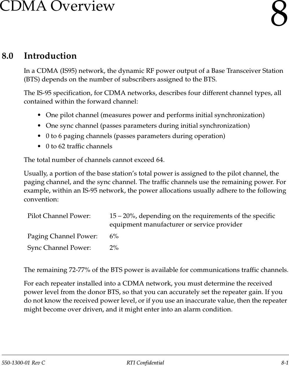 550-1300-01 Rev C RTI Confidential 8-18CDMA Overview8.0 IntroductionIn a CDMA (IS95) network, the dynamic RF power output of a Base Transceiver Station (BTS) depends on the number of subscribers assigned to the BTS.The IS-95 specification, for CDMA networks, describes four different channel types, all contained within the forward channel:•One pilot channel (measures power and performs initial synchronization)•One sync channel (passes parameters during initial synchronization)•0 to 6 paging channels (passes parameters during operation)•0 to 62 traffic channelsThe total number of channels cannot exceed 64.Usually, a portion of the base station’s total power is assigned to the pilot channel, the paging channel, and the sync channel. The traffic channels use the remaining power. For example, within an IS-95 network, the power allocations usually adhere to the following convention: The remaining 72-77% of the BTS power is available for communications traffic channels.For each repeater installed into a CDMA network, you must determine the received power level from the donor BTS, so that you can accurately set the repeater gain. If you do not know the received power level, or if you use an inaccurate value, then the repeater might become over driven, and it might enter into an alarm condition.Pilot Channel Power: 15 – 20%, depending on the requirements of the specific equipment manufacturer or service providerPaging Channel Power: 6%Sync Channel Power: 2%