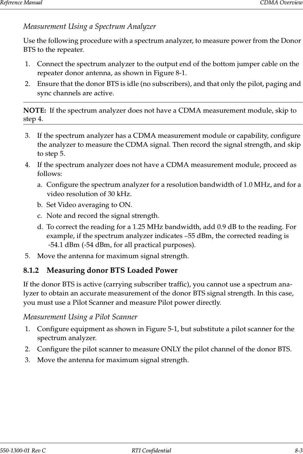 Reference Manual     CDMA Overview550-1300-01 Rev C RTI Confidential 8-3Measurement Using a Spectrum AnalyzerUse the following procedure with a spectrum analyzer, to measure power from the Donor BTS to the repeater.1. Connect the spectrum analyzer to the output end of the bottom jumper cable on the repeater donor antenna, as shown in Figure 8-1.2. Ensure that the donor BTS is idle (no subscribers), and that only the pilot, paging and sync channels are active.NOTE:  If the spectrum analyzer does not have a CDMA measurement module, skip to step 4.3. If the spectrum analyzer has a CDMA measurement module or capability, configure the analyzer to measure the CDMA signal. Then record the signal strength, and skip to step 5.4. If the spectrum analyzer does not have a CDMA measurement module, proceed as follows:a. Configure the spectrum analyzer for a resolution bandwidth of 1.0 MHz, and for a video resolution of 30 kHz.b. Set Video averaging to ON.c. Note and record the signal strength.d. To correct the reading for a 1.25 MHz bandwidth, add 0.9 dB to the reading. For example, if the spectrum analyzer indicates –55 dBm, the corrected reading is -54.1 dBm (-54 dBm, for all practical purposes).5. Move the antenna for maximum signal strength.8.1.2 Measuring donor BTS Loaded PowerIf the donor BTS is active (carrying subscriber traffic), you cannot use a spectrum ana-lyzer to obtain an accurate measurement of the donor BTS signal strength. In this case, you must use a Pilot Scanner and measure Pilot power directly.Measurement Using a Pilot Scanner1. Configure equipment as shown in Figure 5-1, but substitute a pilot scanner for the spectrum analyzer.2. Configure the pilot scanner to measure ONLY the pilot channel of the donor BTS.3. Move the antenna for maximum signal strength.