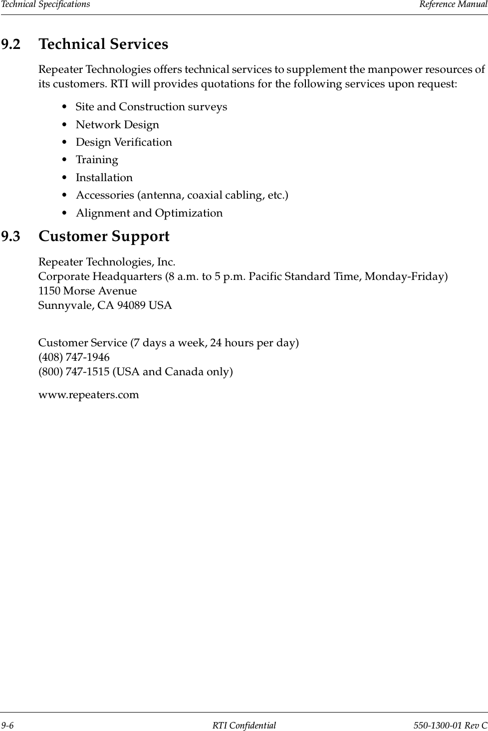 Technical Specifications                 Reference Manual9-6 RTI Confidential 550-1300-01 Rev C9.2 Technical ServicesRepeater Technologies offers technical services to supplement the manpower resources of its customers. RTI will provides quotations for the following services upon request:•Site and Construction surveys•Network Design•Design Verification•Training•Installation•Accessories (antenna, coaxial cabling, etc.)•Alignment and Optimization9.3 Customer SupportRepeater Technologies, Inc.Corporate Headquarters (8 a.m. to 5 p.m. Pacific Standard Time, Monday-Friday)1150 Morse AvenueSunnyvale, CA 94089 USACustomer Service (7 days a week, 24 hours per day)(408) 747-1946(800) 747-1515 (USA and Canada only)www.repeaters.com