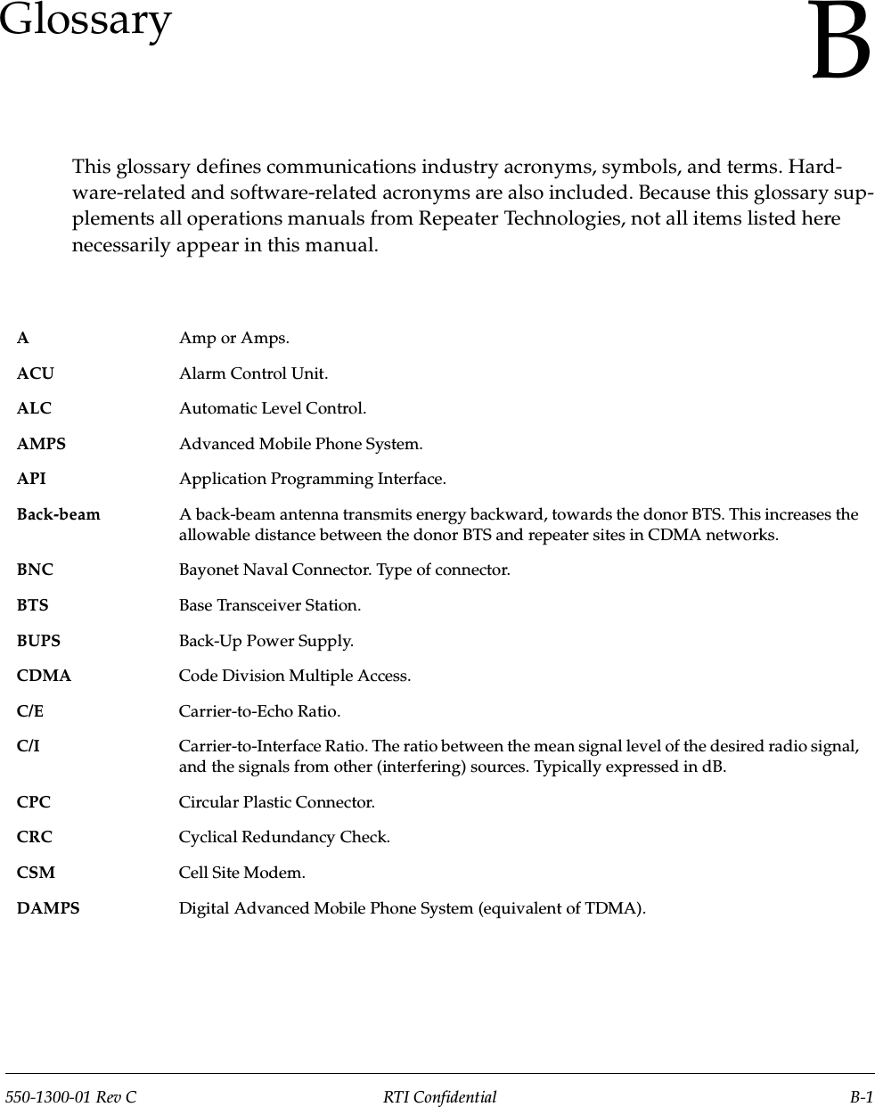 550-1300-01 Rev C RTI Confidential B-1BGlossaryThis glossary defines communications industry acronyms, symbols, and terms. Hard-ware-related and software-related acronyms are also included. Because this glossary sup-plements all operations manuals from Repeater Technologies, not all items listed here necessarily appear in this manual.AAmp or Amps.ACU Alarm Control Unit.ALC Automatic Level Control.AMPS Advanced Mobile Phone System.API Application Programming Interface.Back-beam A back-beam antenna transmits energy backward, towards the donor BTS. This increases the allowable distance between the donor BTS and repeater sites in CDMA networks.BNC Bayonet Naval Connector. Type of connector.BTS Base Transceiver Station.BUPS Back-Up Power Supply.CDMA Code Division Multiple Access.C/E Carrier-to-Echo Ratio.C/I Carrier-to-Interface Ratio. The ratio between the mean signal level of the desired radio signal, and the signals from other (interfering) sources. Typically expressed in dB.CPC Circular Plastic Connector.CRC Cyclical Redundancy Check.CSM Cell Site Modem.DAMPS Digital Advanced Mobile Phone System (equivalent of TDMA).