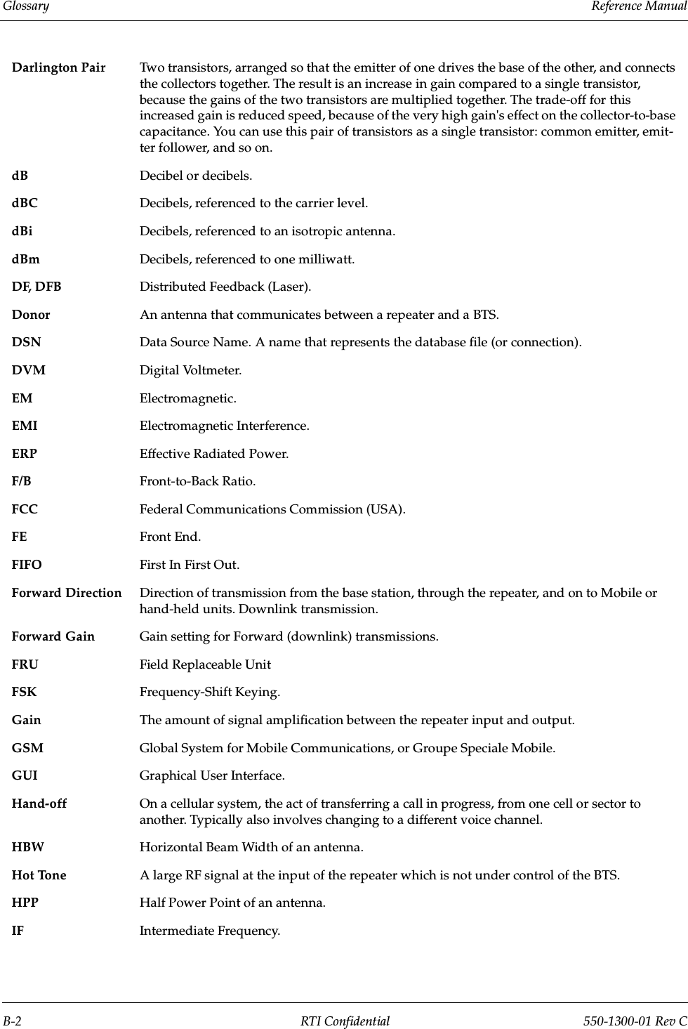 Glossary                 Reference ManualB-2 RTI Confidential 550-1300-01 Rev CDarlington Pair Two transistors, arranged so that the emitter of one drives the base of the other, and connects the collectors together. The result is an increase in gain compared to a single transistor, because the gains of the two transistors are multiplied together. The trade-off for this increased gain is reduced speed, because of the very high gain&apos;s effect on the collector-to-base capacitance. You can use this pair of transistors as a single transistor: common emitter, emit-ter follower, and so on. dB Decibel or decibels.dBC Decibels, referenced to the carrier level.dBi Decibels, referenced to an isotropic antenna.dBm Decibels, referenced to one milliwatt.DF, DFB Distributed Feedback (Laser).Donor An antenna that communicates between a repeater and a BTS.DSN Data Source Name. A name that represents the database file (or connection).DVM Digital Voltmeter.EM Electromagnetic.EMI Electromagnetic Interference.ERP Effective Radiated Power.F/B Front-to-Back Ratio.FCC Federal Communications Commission (USA).FE Front End.FIFO First In First Out.Forward Direction Direction of transmission from the base station, through the repeater, and on to Mobile or hand-held units. Downlink transmission.Forward Gain Gain setting for Forward (downlink) transmissions.FRU Field Replaceable UnitFSK Frequency-Shift Keying.Gain The amount of signal amplification between the repeater input and output.GSM Global System for Mobile Communications, or Groupe Speciale Mobile.GUI Graphical User Interface.Hand-off On a cellular system, the act of transferring a call in progress, from one cell or sector to another. Typically also involves changing to a different voice channel.HBW Horizontal Beam Width of an antenna.Hot Tone A large RF signal at the input of the repeater which is not under control of the BTS.HPP Half Power Point of an antenna.IF Intermediate Frequency.