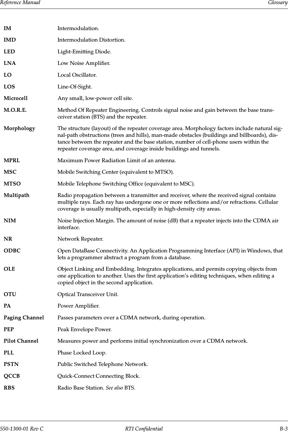 Reference Manual     Glossary550-1300-01 Rev C RTI Confidential B-3IM Intermodulation.IMD Intermodulation Distortion.LED Light-Emitting Diode.LNA Low Noise Amplifier.LO Local Oscillator.LOS Line-Of-Sight.Microcell Any small, low-power cell site.M.O.R.E. Method Of Repeater Engineering. Controls signal noise and gain between the base trans-ceiver station (BTS) and the repeater.Morphology The structure (layout) of the repeater coverage area. Morphology factors include natural sig-nal-path obstructions (trees and hills), man-made obstacles (buildings and billboards), dis-tance between the repeater and the base station, number of cell-phone users within the repeater coverage area, and coverage inside buildings and tunnels.MPRL Maximum Power Radiation Limit of an antenna.MSC Mobile Switching Center (equivalent to MTSO).MTSO Mobile Telephone Switching Office (equivalent to MSC).Multipath Radio propagation between a transmitter and receiver, where the received signal contains multiple rays. Each ray has undergone one or more reflections and/or refractions. Cellular coverage is usually multipath, especially in high-density city areas.NIM Noise Injection Margin. The amount of noise (dB) that a repeater injects into the CDMA air interface.NR Network Repeater.ODBC Open DataBase Connectivity. An Application Programming Interface (API) in Windows, that lets a programmer abstract a program from a database.OLE Object Linking and Embedding. Integrates applications, and permits copying objects from one application to another. Uses the first application’s editing techniques, when editing a copied object in the second application.OTU Optical Transceiver Unit.PA Power Amplifier.Paging Channel Passes parameters over a CDMA network, during operation.PEP Peak Envelope Power.Pilot Channel Measures power and performs initial synchronization over a CDMA network.PLL Phase Locked Loop.PSTN Public Switched Telephone Network.QCCB Quick-Connect Connecting Block.RBS Radio Base Station. See also BTS.