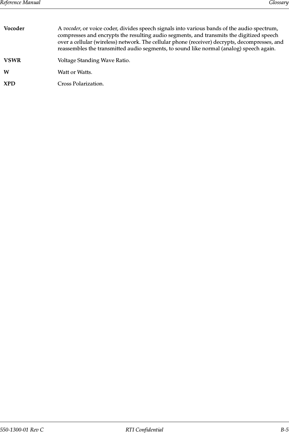 Reference Manual     Glossary550-1300-01 Rev C RTI Confidential B-5Voco d er Avocoder, or voice coder, divides speech signals into various bands of the audio spectrum, compresses and encrypts the resulting audio segments, and transmits the digitized speech over a cellular (wireless) network. The cellular phone (receiver) decrypts, decompresses, and reassembles the transmitted audio segments, to sound like normal (analog) speech again. VSWR Voltage Standing Wave Ratio.WWatt or Watts.XPD Cross Polarization.