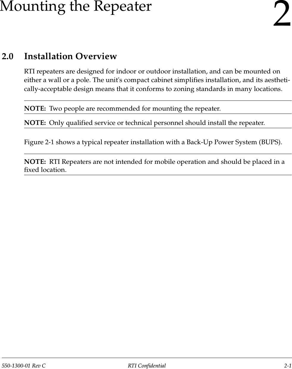 550-1300-01 Rev C RTI Confidential 2-12Mounting the Repeater2.0 Installation OverviewRTI repeaters are designed for indoor or outdoor installation, and can be mounted on either a wall or a pole. The unit&apos;s compact cabinet simplifies installation, and its aestheti-cally-acceptable design means that it conforms to zoning standards in many locations.NOTE:  Two people are recommended for mounting the repeater.NOTE:  Only qualified service or technical personnel should install the repeater.Figure 2-1 shows a typical repeater installation with a Back-Up Power System (BUPS).NOTE:  RTI Repeaters are not intended for mobile operation and should be placed in a fixed location.