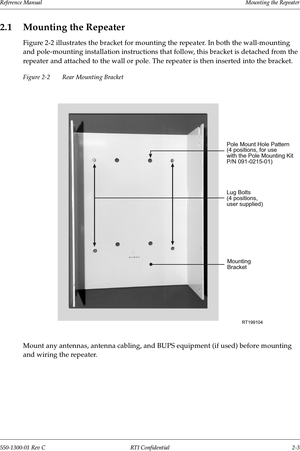 Reference Manual     Mounting the Repeater550-1300-01 Rev C RTI Confidential 2-32.1 Mounting the RepeaterFigure 2-2 illustrates the bracket for mounting the repeater. In both the wall-mounting and pole-mounting installation instructions that follow, this bracket is detached from the repeater and attached to the wall or pole. The repeater is then inserted into the bracket.Figure 2-2 Rear Mounting BracketMount any antennas, antenna cabling, and BUPS equipment (if used) before mounting and wiring the repeater.RT199104MountingBracketLug Bolts(4 positions,user supplied)Pole Mount Hole Pattern(4 positions, for usewith the Pole Mounting KitP/N 091-0215-01)