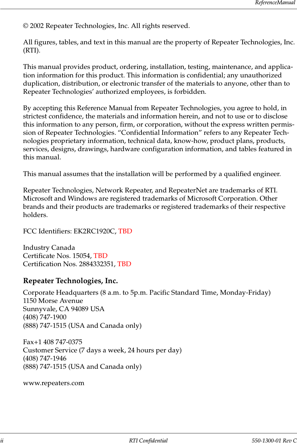 R e f e r e n c e  M a n u a l                 ii RTI Confidential 550-1300-01 Rev C© 2002 Repeater Technologies, Inc. All rights reserved.All figures, tables, and text in this manual are the property of Repeater Technologies, Inc. (RTI). This manual provides product, ordering, installation, testing, maintenance, and applica-tion information for this product. This information is confidential; any unauthorized duplication, distribution, or electronic transfer of the materials to anyone, other than to Repeater Technologies’ authorized employees, is forbidden.By accepting this Reference Manual from Repeater Technologies, you agree to hold, in strictest confidence, the materials and information herein, and not to use or to disclose this information to any person, firm, or corporation, without the express written permis-sion of Repeater Technologies. “Confidential Information” refers to any Repeater Tech-nologies proprietary information, technical data, know-how, product plans, products, services, designs, drawings, hardware configuration information, and tables featured in this manual.This manual assumes that the installation will be performed by a qualified engineer.Repeater Technologies, Network Repeater, and RepeaterNet are trademarks of RTI. Microsoft and Windows are registered trademarks of Microsoft Corporation. Other brands and their products are trademarks or registered trademarks of their respective holders.FCC Identifiers: EK2RC1920C, TBDIndustry CanadaCertificate Nos. 15054, TBDCertification Nos. 2884332351, TBDRepeater Technologies, Inc.Corporate Headquarters (8 a.m. to 5p.m. Pacific Standard Time, Monday-Friday)1150 Morse AvenueSunnyvale, CA 94089 USA(408) 747-1900(888) 747-1515 (USA and Canada only)Fax+1 408 747-0375Customer Service (7 days a week, 24 hours per day)(408) 747-1946(888) 747-1515 (USA and Canada only)www.repeaters.com