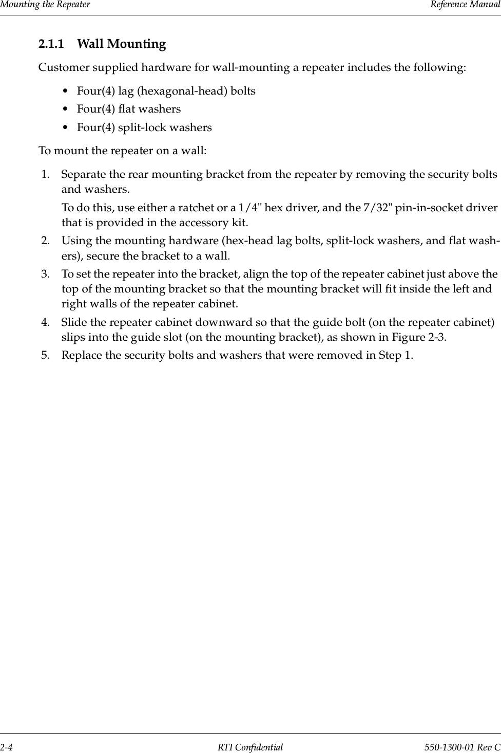 Mounting the Repeater                 Reference Manual2-4 RTI Confidential 550-1300-01 Rev C2.1.1 Wall MountingCustomer supplied hardware for wall-mounting a repeater includes the following:•Four(4) lag (hexagonal-head) bolts •Four(4) flat washers•Four(4) split-lock washers To mount the repeater on a wall:1. Separate the rear mounting bracket from the repeater by removing the security bolts and washers.To do this, use either a ratchet or a 1/4&quot; hex driver, and the 7/32&quot; pin-in-socket driver that is provided in the accessory kit.2. Using the mounting hardware (hex-head lag bolts, split-lock washers, and flat wash-ers), secure the bracket to a wall.3. To set the repeater into the bracket, align the top of the repeater cabinet just above the top of the mounting bracket so that the mounting bracket will fit inside the left and right walls of the repeater cabinet.4. Slide the repeater cabinet downward so that the guide bolt (on the repeater cabinet) slips into the guide slot (on the mounting bracket), as shown in Figure 2-3.5. Replace the security bolts and washers that were removed in Step 1.