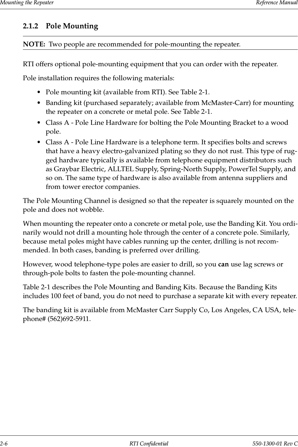 Mounting the Repeater                 Reference Manual2-6 RTI Confidential 550-1300-01 Rev C2.1.2 Pole MountingNOTE:  Two people are recommended for pole-mounting the repeater.RTI offers optional pole-mounting equipment that you can order with the repeater.Pole installation requires the following materials:•Pole mounting kit (available from RTI). See Table 2-1.•Banding kit (purchased separately; available from McMaster-Carr) for mounting the repeater on a concrete or metal pole. See Table 2-1.•Class A - Pole Line Hardware for bolting the Pole Mounting Bracket to a wood pole.•Class A - Pole Line Hardware is a telephone term. It specifies bolts and screws that have a heavy electro-galvanized plating so they do not rust. This type of rug-ged hardware typically is available from telephone equipment distributors such as Graybar Electric, ALLTEL Supply, Spring-North Supply, PowerTel Supply, and so on. The same type of hardware is also available from antenna suppliers and from tower erector companies.The Pole Mounting Channel is designed so that the repeater is squarely mounted on the pole and does not wobble.When mounting the repeater onto a concrete or metal pole, use the Banding Kit. You ordi-narily would not drill a mounting hole through the center of a concrete pole. Similarly, because metal poles might have cables running up the center, drilling is not recom-mended. In both cases, banding is preferred over drilling.However, wood telephone-type poles are easier to drill, so you can use lag screws or through-pole bolts to fasten the pole-mounting channel.Table 2-1 describes the Pole Mounting and Banding Kits. Because the Banding Kits includes 100 feet of band, you do not need to purchase a separate kit with every repeater.The banding kit is available from McMaster Carr Supply Co, Los Angeles, CA USA, tele-phone# (562)692-5911.