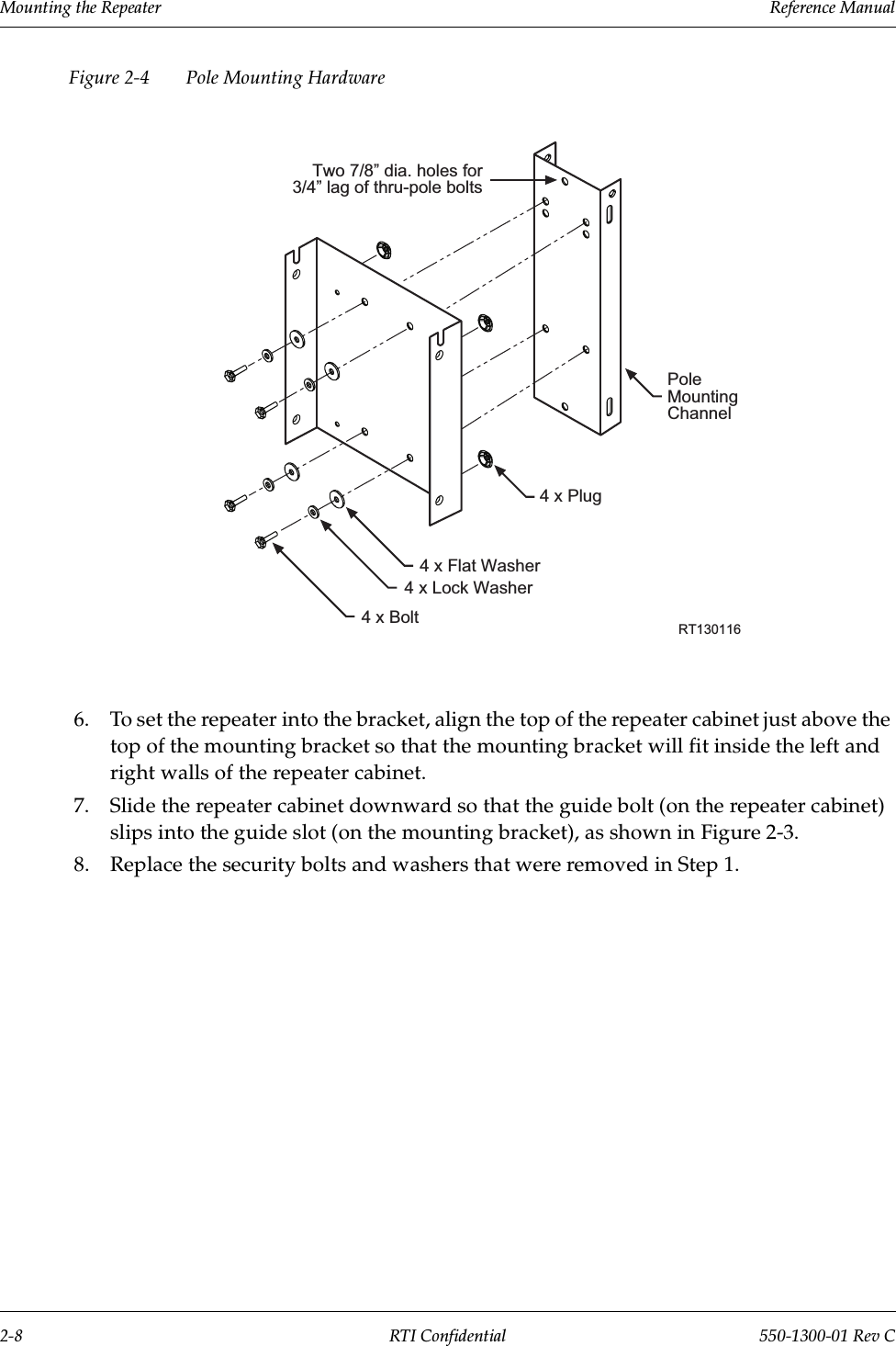 Mounting the Repeater                 Reference Manual2-8 RTI Confidential 550-1300-01 Rev CFigure 2-4 Pole Mounting Hardware6. To set the repeater into the bracket, align the top of the repeater cabinet just above the top of the mounting bracket so that the mounting bracket will fit inside the left and right walls of the repeater cabinet.7. Slide the repeater cabinet downward so that the guide bolt (on the repeater cabinet) slips into the guide slot (on the mounting bracket), as shown in Figure 2-3.8. Replace the security bolts and washers that were removed in Step 1.Two 7/8 dia. holes for3/4 lag of thru-pole boltsPoleMountingChannel4 x Plug4 x Flat Washer4 x Lock Washer4 x Bolt RT130116