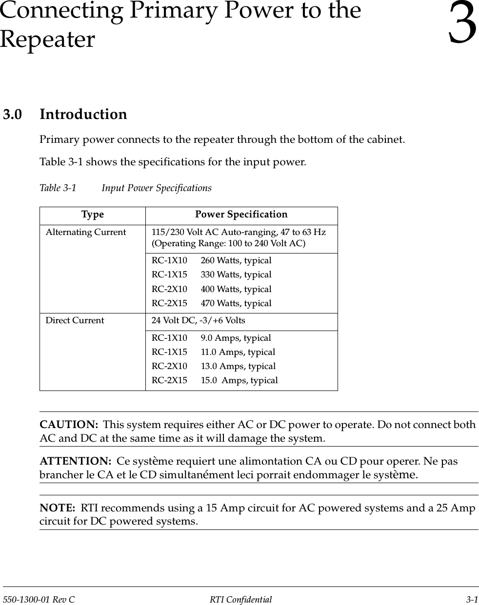 550-1300-01 Rev C RTI Confidential 3-13Connecting Primary Power to the Repeater3.0 IntroductionPrimary power connects to the repeater through the bottom of the cabinet.Table 3-1 shows the specifications for the input power.Table 3-1 Input Power SpecificationsCAUTION:  This system requires either AC or DC power to operate. Do not connect both AC and DC at the same time as it will damage the system.ATTENTION:  Ce système requiert une alimontation CA ou CD pour operer. Ne pas brancher le CA et le CD simultanément leci porrait endommager le système.NOTE:  RTI recommends using a 15 Amp circuit for AC powered systems and a 25 Amp circuit for DC powered systems.Type Power SpecificationAlternating Current 115/230 Volt AC Auto-ranging, 47 to 63 Hz (Operating Range: 100 to 240 Volt AC)RC-1X10      260 Watts, typicalRC-1X15      330 Watts, typicalRC-2X10      400 Watts, typicalRC-2X15      470 Watts, typicalDirect Current 24 Volt DC, -3/+6 VoltsRC-1X10      9.0 Amps, typicalRC-1X15      11.0 Amps, typicalRC-2X10      13.0 Amps, typicalRC-2X15      15.0  Amps, typical