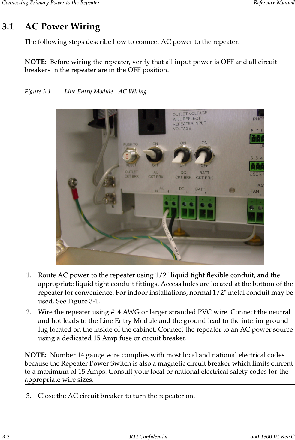 Connecting Primary Power to the Repeater                 Reference Manual3-2 RTI Confidential 550-1300-01 Rev C3.1 AC Power WiringThe following steps describe how to connect AC power to the repeater:NOTE:  Before wiring the repeater, verify that all input power is OFF and all circuit breakers in the repeater are in the OFF position.Figure 3-1  Line Entry Module - AC Wiring1. Route AC power to the repeater using 1/2&quot; liquid tight flexible conduit, and the appropriate liquid tight conduit fittings. Access holes are located at the bottom of the repeater for convenience. For indoor installations, normal 1/2&quot; metal conduit may be used. See Figure 3-1.2. Wire the repeater using #14 AWG or larger stranded PVC wire. Connect the neutral and hot leads to the Line Entry Module and the ground lead to the interior ground lug located on the inside of the cabinet. Connect the repeater to an AC power source using a dedicated 15 Amp fuse or circuit breaker.NOTE:  Number 14 gauge wire complies with most local and national electrical codes because the Repeater Power Switch is also a magnetic circuit breaker which limits current to a maximum of 15 Amps. Consult your local or national electrical safety codes for the appropriate wire sizes.3. Close the AC circuit breaker to turn the repeater on.