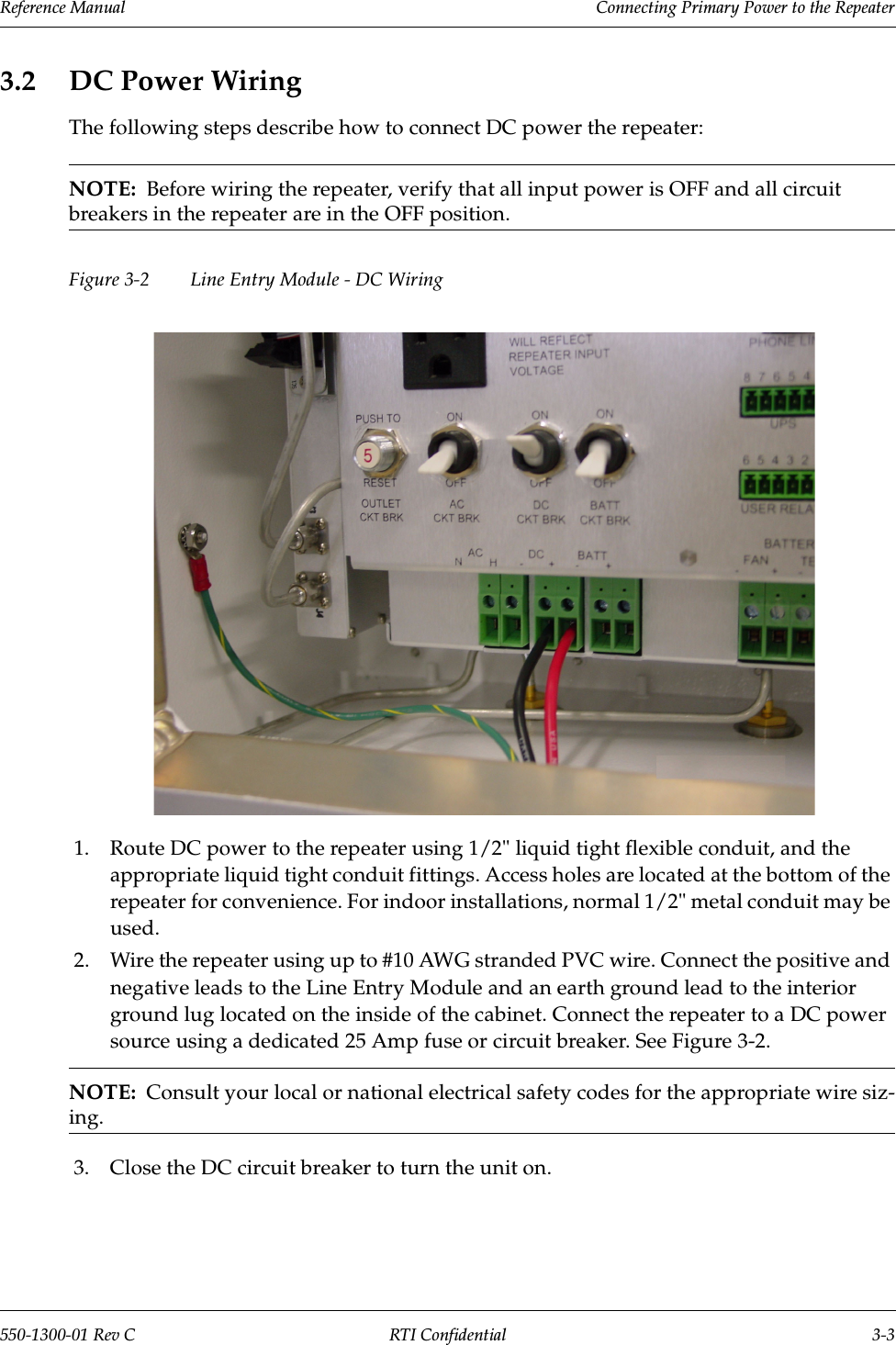 Reference Manual     Connecting Primary Power to the Repeater550-1300-01 Rev C RTI Confidential 3-33.2 DC Power WiringThe following steps describe how to connect DC power the repeater:NOTE:  Before wiring the repeater, verify that all input power is OFF and all circuit breakers in the repeater are in the OFF position.Figure 3-2  Line Entry Module - DC Wiring1. Route DC power to the repeater using 1/2&quot; liquid tight flexible conduit, and the appropriate liquid tight conduit fittings. Access holes are located at the bottom of the repeater for convenience. For indoor installations, normal 1/2&quot; metal conduit may be used.2. Wire the repeater using up to #10 AWG stranded PVC wire. Connect the positive and negative leads to the Line Entry Module and an earth ground lead to the interior ground lug located on the inside of the cabinet. Connect the repeater to a DC power source using a dedicated 25 Amp fuse or circuit breaker. See Figure 3-2.NOTE:  Consult your local or national electrical safety codes for the appropriate wire siz-ing.3. Close the DC circuit breaker to turn the unit on.