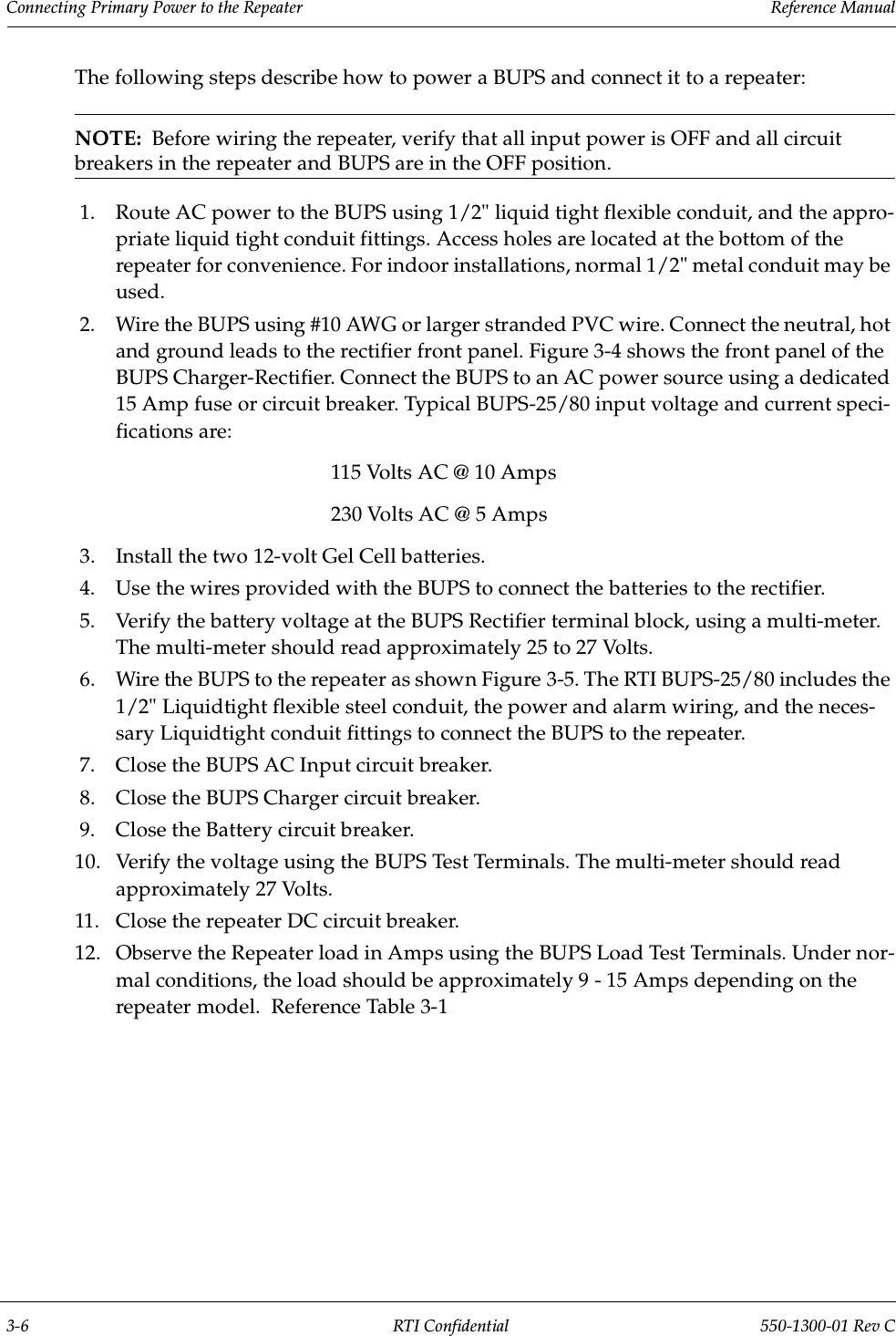 Connecting Primary Power to the Repeater                 Reference Manual3-6 RTI Confidential 550-1300-01 Rev CThe following steps describe how to power a BUPS and connect it to a repeater:NOTE:  Before wiring the repeater, verify that all input power is OFF and all circuit breakers in the repeater and BUPS are in the OFF position.1. Route AC power to the BUPS using 1/2&quot; liquid tight flexible conduit, and the appro-priate liquid tight conduit fittings. Access holes are located at the bottom of the repeater for convenience. For indoor installations, normal 1/2&quot; metal conduit may be used. 2. Wire the BUPS using #10 AWG or larger stranded PVC wire. Connect the neutral, hot and ground leads to the rectifier front panel. Figure 3-4 shows the front panel of the BUPS Charger-Rectifier. Connect the BUPS to an AC power source using a dedicated 15 Amp fuse or circuit breaker. Typical BUPS-25/80 input voltage and current speci-fications are:115 Volts AC @ 10 Amps230 Volts AC @ 5 Amps3. Install the two 12-volt Gel Cell batteries.4. Use the wires provided with the BUPS to connect the batteries to the rectifier.5. Verify the battery voltage at the BUPS Rectifier terminal block, using a multi-meter. The multi-meter should read approximately 25 to 27 Volts.6. Wire the BUPS to the repeater as shown Figure 3-5. The RTI BUPS-25/80 includes the 1/2&quot; Liquidtight flexible steel conduit, the power and alarm wiring, and the neces-sary Liquidtight conduit fittings to connect the BUPS to the repeater.7. Close the BUPS AC Input circuit breaker.8. Close the BUPS Charger circuit breaker.9. Close the Battery circuit breaker.10. Verify the voltage using the BUPS Test Terminals. The multi-meter should read approximately 27 Volts.11. Close the repeater DC circuit breaker.12. Observe the Repeater load in Amps using the BUPS Load Test Terminals. Under nor-mal conditions, the load should be approximately 9 - 15 Amps depending on the repeater model.  Reference Table 3-1