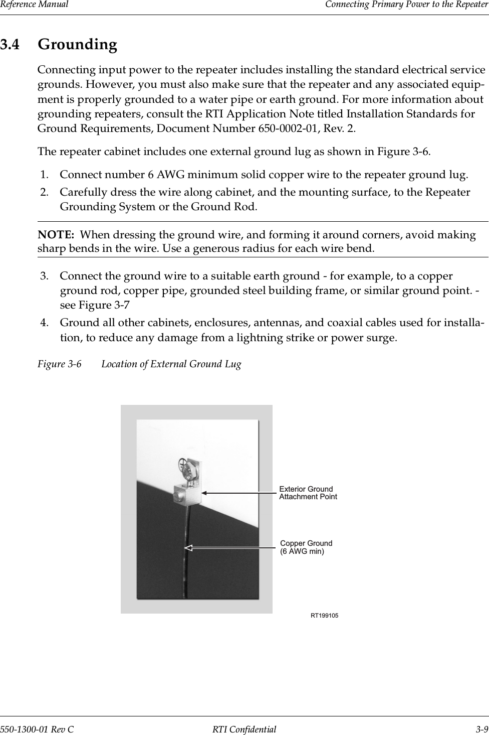 Reference Manual     Connecting Primary Power to the Repeater550-1300-01 Rev C RTI Confidential 3-93.4 GroundingConnecting input power to the repeater includes installing the standard electrical service grounds. However, you must also make sure that the repeater and any associated equip-ment is properly grounded to a water pipe or earth ground. For more information about grounding repeaters, consult the RTI Application Note titled Installation Standards for Ground Requirements, Document Number 650-0002-01, Rev. 2.The repeater cabinet includes one external ground lug as shown in Figure 3-6.1. Connect number 6 AWG minimum solid copper wire to the repeater ground lug.2. Carefully dress the wire along cabinet, and the mounting surface, to the Repeater Grounding System or the Ground Rod.NOTE:  When dressing the ground wire, and forming it around corners, avoid making sharp bends in the wire. Use a generous radius for each wire bend.3. Connect the ground wire to a suitable earth ground - for example, to a copper ground rod, copper pipe, grounded steel building frame, or similar ground point. - see Figure 3-74. Ground all other cabinets, enclosures, antennas, and coaxial cables used for installa-tion, to reduce any damage from a lightning strike or power surge.Figure 3-6 Location of External Ground LugRT199105Exterior GroundAttachment PointCopper Ground(6 AWG min)