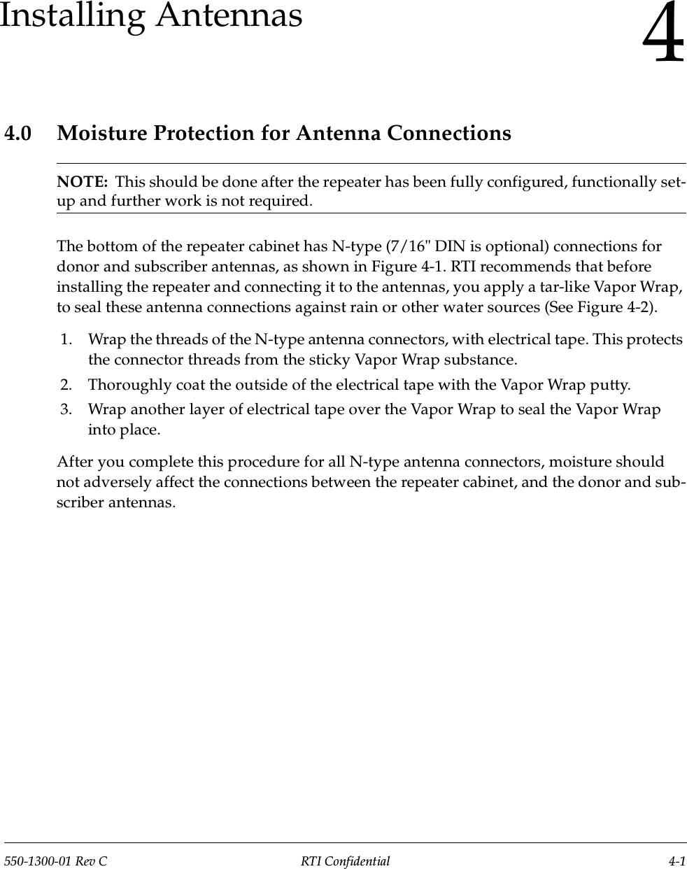 550-1300-01 Rev C RTI Confidential 4-14Installing Antennas4.0 Moisture Protection for Antenna ConnectionsNOTE:  This should be done after the repeater has been fully configured, functionally set-up and further work is not required.The bottom of the repeater cabinet has N-type (7/16&quot; DIN is optional) connections for donor and subscriber antennas, as shown in Figure 4-1. RTI recommends that before installing the repeater and connecting it to the antennas, you apply a tar-like Vapor Wrap, to seal these antenna connections against rain or other water sources (See Figure 4-2).1. Wrap the threads of the N-type antenna connectors, with electrical tape. This protects the connector threads from the sticky Vapor Wrap substance.2. Thoroughly coat the outside of the electrical tape with the Vapor Wrap putty.3. Wrap another layer of electrical tape over the Vapor Wrap to seal the Vapor Wrap into place.After you complete this procedure for all N-type antenna connectors, moisture should not adversely affect the connections between the repeater cabinet, and the donor and sub-scriber antennas.