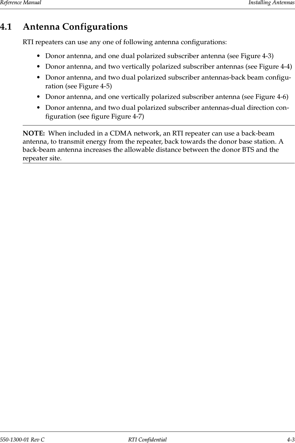 Reference Manual     Installing Antennas550-1300-01 Rev C RTI Confidential 4-34.1 Antenna ConfigurationsRTI repeaters can use any one of following antenna configurations:•Donor antenna, and one dual polarized subscriber antenna (see Figure 4-3)•Donor antenna, and two vertically polarized subscriber antennas (see Figure 4-4)•Donor antenna, and two dual polarized subscriber antennas-back beam configu-ration (see Figure 4-5)•Donor antenna, and one vertically polarized subscriber antenna (see Figure 4-6)•Donor antenna, and two dual polarized subscriber antennas-dual direction con-figuration (see figure Figure 4-7)NOTE:  When included in a CDMA network, an RTI repeater can use a back-beam antenna, to transmit energy from the repeater, back towards the donor base station. A back-beam antenna increases the allowable distance between the donor BTS and the repeater site.