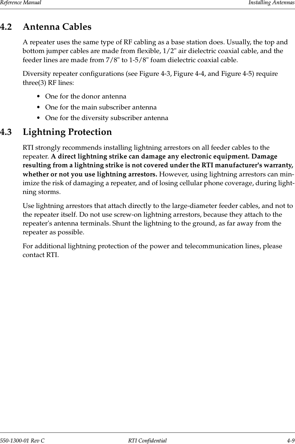 Reference Manual     Installing Antennas550-1300-01 Rev C RTI Confidential 4-94.2 Antenna CablesA repeater uses the same type of RF cabling as a base station does. Usually, the top and bottom jumper cables are made from flexible, 1/2&quot; air dielectric coaxial cable, and the feeder lines are made from 7/8&quot; to 1-5/8&quot; foam dielectric coaxial cable.Diversity repeater configurations (see Figure 4-3, Figure 4-4, and Figure 4-5) require three(3) RF lines:•One for the donor antenna•One for the main subscriber antenna•One for the diversity subscriber antenna4.3 Lightning ProtectionRTI strongly recommends installing lightning arrestors on all feeder cables to the repeater. A direct lightning strike can damage any electronic equipment. Damage resulting from a lightning strike is not covered under the RTI manufacturer&apos;s warranty, whether or not you use lightning arrestors. However, using lightning arrestors can min-imize the risk of damaging a repeater, and of losing cellular phone coverage, during light-ning storms.Use lightning arrestors that attach directly to the large-diameter feeder cables, and not to the repeater itself. Do not use screw-on lightning arrestors, because they attach to the repeater&apos;s antenna terminals. Shunt the lightning to the ground, as far away from the repeater as possible.For additional lightning protection of the power and telecommunication lines, please contact RTI.