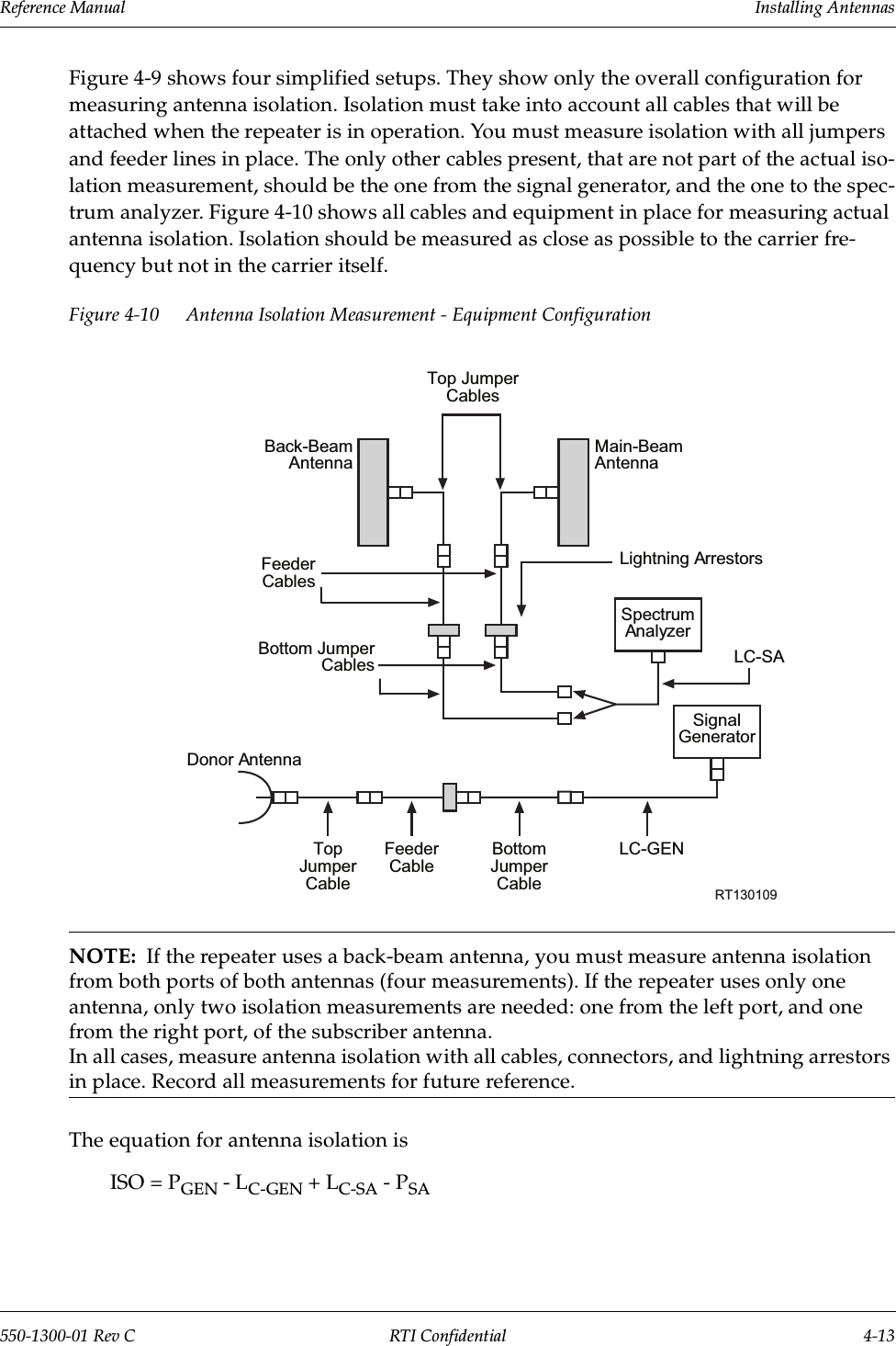 Reference Manual     Installing Antennas550-1300-01 Rev C RTI Confidential 4-13Figure 4-9 shows four simplified setups. They show only the overall configuration for measuring antenna isolation. Isolation must take into account all cables that will be attached when the repeater is in operation. You must measure isolation with all jumpers and feeder lines in place. The only other cables present, that are not part of the actual iso-lation measurement, should be the one from the signal generator, and the one to the spec-trum analyzer. Figure 4-10 shows all cables and equipment in place for measuring actual antenna isolation. Isolation should be measured as close as possible to the carrier fre-quency but not in the carrier itself.Figure 4-10 Antenna Isolation Measurement - Equipment ConfigurationNOTE:  If the repeater uses a back-beam antenna, you must measure antenna isolation from both ports of both antennas (four measurements). If the repeater uses only one antenna, only two isolation measurements are needed: one from the left port, and one from the right port, of the subscriber antenna.In all cases, measure antenna isolation with all cables, connectors, and lightning arrestors in place. Record all measurements for future reference.The equation for antenna isolation isISO = PGEN - LC-GEN + LC-SA - PSATop JumperCablesBack-BeamAntennaMain-BeamAntennaFeederCablesLightning ArrestorsBottom JumperCablesSpectrumAnalyzerSignalGeneratorDonor AntennaTopJumperCableFeederCableBottomJumperCableLC-SART130109LC-GEN