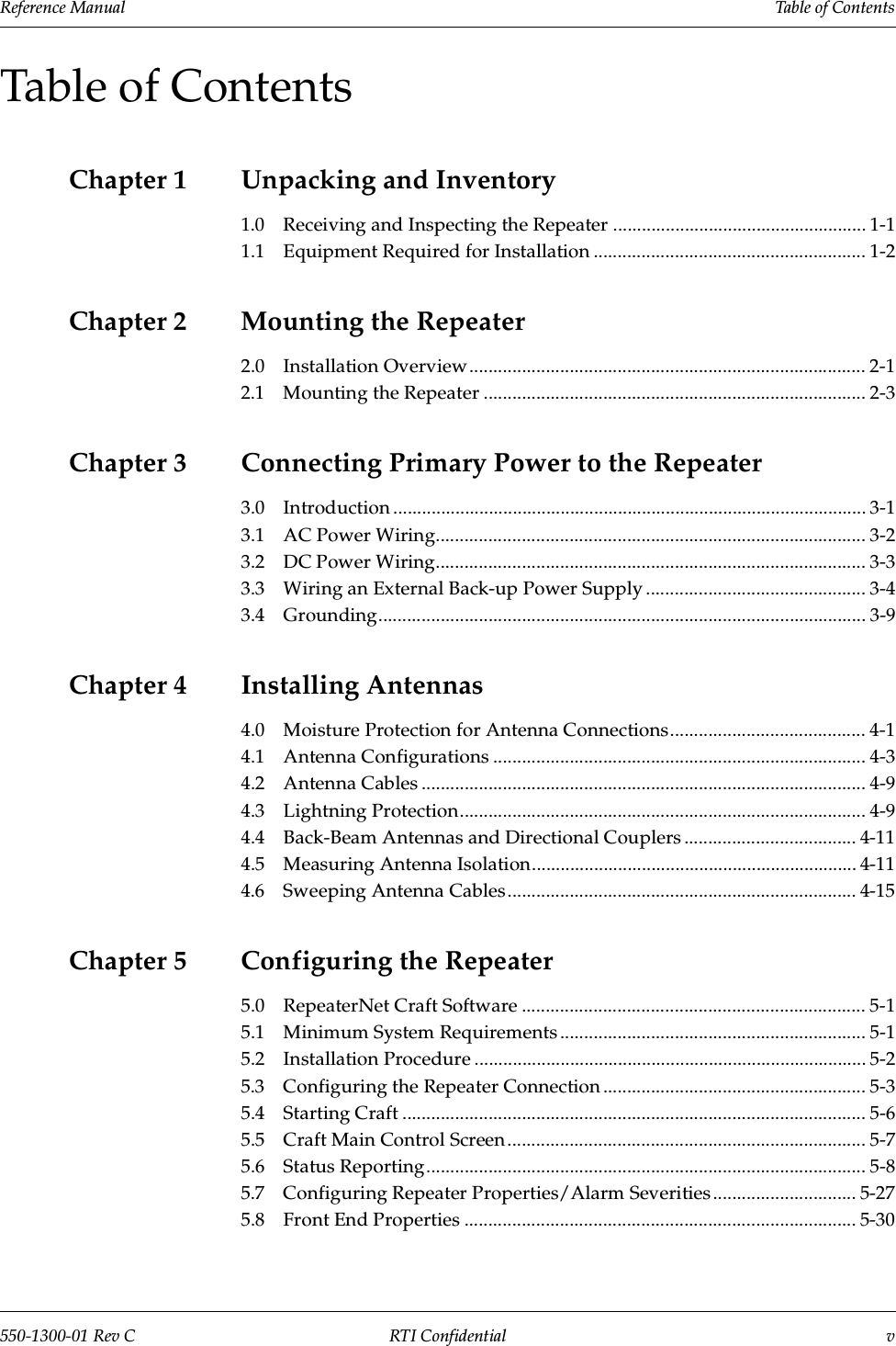 Reference Manual     Table of Contents550-1300-01 Rev C RTI Confidential vTable of ContentsChapter 1 Unpacking and Inventory1.0 Receiving and Inspecting the Repeater ..................................................... 1-11.1 Equipment Required for Installation ......................................................... 1-2Chapter 2 Mounting the Repeater2.0 Installation Overview................................................................................... 2-12.1 Mounting the Repeater ................................................................................ 2-3Chapter 3 Connecting Primary Power to the Repeater3.0 Introduction ................................................................................................... 3-13.1 AC Power Wiring.......................................................................................... 3-23.2 DC Power Wiring.......................................................................................... 3-33.3 Wiring an External Back-up Power Supply .............................................. 3-43.4 Grounding...................................................................................................... 3-9Chapter 4 Installing Antennas4.0 Moisture Protection for Antenna Connections......................................... 4-14.1 Antenna Configurations .............................................................................. 4-34.2 Antenna Cables ............................................................................................. 4-94.3 Lightning Protection..................................................................................... 4-94.4 Back-Beam Antennas and Directional Couplers .................................... 4-114.5 Measuring Antenna Isolation.................................................................... 4-114.6 Sweeping Antenna Cables......................................................................... 4-15Chapter 5 Configuring the Repeater5.0 RepeaterNet Craft Software ........................................................................ 5-15.1 Minimum System Requirements ................................................................ 5-15.2 Installation Procedure .................................................................................. 5-25.3 Configuring the Repeater Connection ....................................................... 5-35.4 Starting Craft ................................................................................................. 5-65.5 Craft Main Control Screen........................................................................... 5-75.6 Status Reporting............................................................................................ 5-85.7 Configuring Repeater Properties/Alarm Severities .............................. 5-275.8 Front End Properties .................................................................................. 5-30