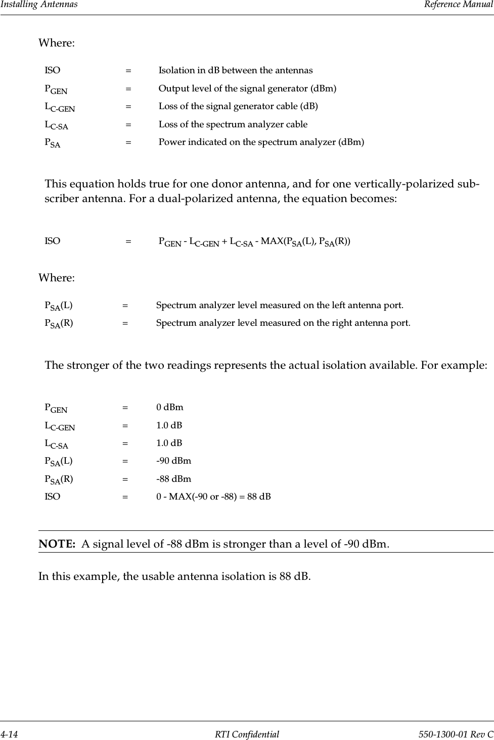 Installing Antennas                 Reference Manual4-14 RTI Confidential 550-1300-01 Rev CWhere:Where:NOTE:  A signal level of -88 dBm is stronger than a level of -90 dBm.In this example, the usable antenna isolation is 88 dB.ISO = Isolation in dB between the antennasPGEN = Output level of the signal generator (dBm)LC-GEN = Loss of the signal generator cable (dB)LC-SA = Loss of the spectrum analyzer cablePSA = Power indicated on the spectrum analyzer (dBm)This equation holds true for one donor antenna, and for one vertically-polarized sub-scriber antenna. For a dual-polarized antenna, the equation becomes:ISO = PGEN - LC-GEN + LC-SA - MAX(PSA(L), PSA(R))PSA(L) = Spectrum analyzer level measured on the left antenna port.PSA(R) = Spectrum analyzer level measured on the right antenna port.The stronger of the two readings represents the actual isolation available. For example:PGEN = 0 dBmLC-GEN = 1.0 dBLC-SA = 1.0 dBPSA(L) = -90 dBmPSA(R) = -88 dBmISO = 0 - MAX(-90 or -88) = 88 dB