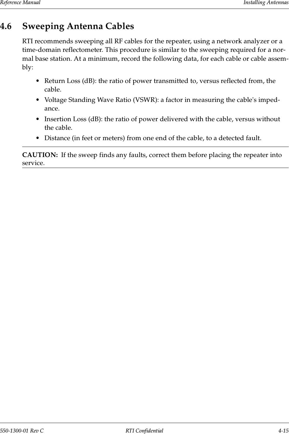 Reference Manual     Installing Antennas550-1300-01 Rev C RTI Confidential 4-154.6 Sweeping Antenna CablesRTI recommends sweeping all RF cables for the repeater, using a network analyzer or a time-domain reflectometer. This procedure is similar to the sweeping required for a nor-mal base station. At a minimum, record the following data, for each cable or cable assem-bly:•Return Loss (dB): the ratio of power transmitted to, versus reflected from, the cable.•Voltage Standing Wave Ratio (VSWR): a factor in measuring the cable&apos;s imped-ance.•Insertion Loss (dB): the ratio of power delivered with the cable, versus without the cable.•Distance (in feet or meters) from one end of the cable, to a detected fault.CAUTION:  If the sweep finds any faults, correct them before placing the repeater into service.