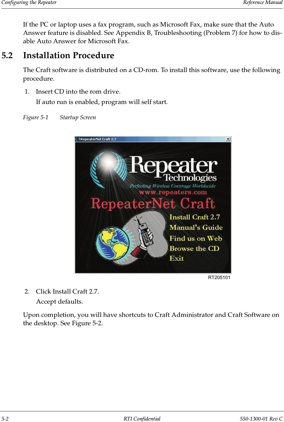 Configuring the Repeater                 Reference Manual5-2 RTI Confidential 550-1300-01 Rev CIf the PC or laptop uses a fax program, such as Microsoft Fax, make sure that the Auto Answer feature is disabled. See Appendix B, Troubleshooting (Problem 7) for how to dis-able Auto Answer for Microsoft Fax.5.2 Installation ProcedureThe Craft software is distributed on a CD-rom. To install this software, use the following procedure.1. Insert CD into the rom drive.If auto run is enabled, program will self start.Figure 5-1 Startup Screen2. Click Install Craft 2.7.Accept defaults.Upon completion, you will have shortcuts to Craft Administrator and Craft Software on the desktop. See Figure 5-2.RT205101