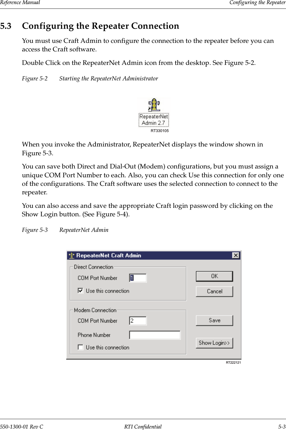 Reference Manual     Configuring the Repeater550-1300-01 Rev C RTI Confidential 5-35.3 Configuring the Repeater ConnectionYou must use Craft Admin to configure the connection to the repeater before you can access the Craft software.Double Click on the RepeaterNet Admin icon from the desktop. See Figure 5-2.Figure 5-2 Starting the RepeaterNet AdministratorWhen you invoke the Administrator, RepeaterNet displays the window shown in Figure 5-3.You can save both Direct and Dial-Out (Modem) configurations, but you must assign a unique COM Port Number to each. Also, you can check Use this connection for only one of the configurations. The Craft software uses the selected connection to connect to the repeater.You can also access and save the appropriate Craft login password by clicking on the Show Login button. (See Figure 5-4).Figure 5-3 RepeaterNet Admin RT330105RT222121