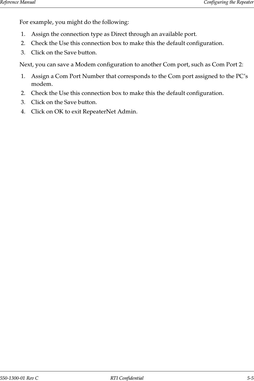 Reference Manual     Configuring the Repeater550-1300-01 Rev C RTI Confidential 5-5For example, you might do the following:1. Assign the connection type as Direct through an available port.2. Check the Use this connection box to make this the default configuration.3. Click on the Save button.Next, you can save a Modem configuration to another Com port, such as Com Port 2:1. Assign a Com Port Number that corresponds to the Com port assigned to the PC’smodem.2. Check the Use this connection box to make this the default configuration.3. Click on the Save button.4. Click on OK to exit RepeaterNet Admin.