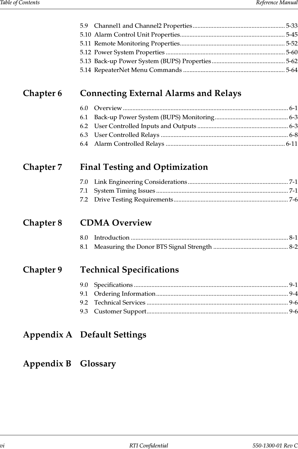 Table of Contents                 Reference Manualvi RTI Confidential 550-1300-01 Rev C5.9 Channel1 and Channel2 Properties.......................................................... 5-335.10 Alarm Control Unit Properties.................................................................. 5-455.11 Remote Monitoring Properties.................................................................. 5-525.12 Power System Properties ........................................................................... 5-605.13 Back-up Power System (BUPS) Properties.............................................. 5-625.14 RepeaterNet Menu Commands ................................................................ 5-64Chapter 6 Connecting External Alarms and Relays6.0 Overview ........................................................................................................ 6-16.1 Back-up Power System (BUPS) Monitoring.............................................. 6-36.2 User Controlled Inputs and Outputs ......................................................... 6-36.3 User Controlled Relays ................................................................................ 6-86.4 Alarm Controlled Relays ........................................................................... 6-11Chapter 7 Final Testing and Optimization7.0 Link Engineering Considerations............................................................... 7-17.1 System Timing Issues ................................................................................... 7-17.2 Drive Testing Requirements........................................................................ 7-6Chapter 8 CDMA Overview8.0 Introduction ................................................................................................... 8-18.1 Measuring the Donor BTS Signal Strength ............................................... 8-2Chapter 9 Technical Specifications9.0 Specifications ................................................................................................. 9-19.1 Ordering Information................................................................................... 9-49.2 Technical Services ......................................................................................... 9-69.3 Customer Support......................................................................................... 9-6Appendix A Default SettingsAppendix B Glossary