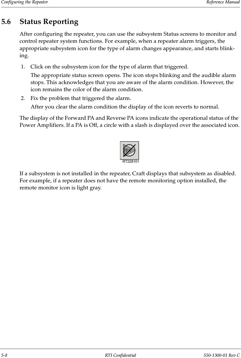 Configuring the Repeater                 Reference Manual5-8 RTI Confidential 550-1300-01 Rev C5.6 Status ReportingAfter configuring the repeater, you can use the subsystem Status screens to monitor and control repeater system functions. For example, when a repeater alarm triggers, the appropriate subsystem icon for the type of alarm changes appearance, and starts blink-ing. 1. Click on the subsystem icon for the type of alarm that triggered.The appropriate status screen opens. The icon stops blinking and the audible alarm stops. This acknowledges that you are aware of the alarm condition. However, the icon remains the color of the alarm condition.2. Fix the problem that triggered the alarm.After you clear the alarm condition the display of the icon reverts to normal.The display of the Forward PA and Reverse PA icons indicate the operational status of the Power Amplifiers. If a PA is Off, a circle with a slash is displayed over the associated icon.If a subsystem is not installed in the repeater, Craft displays that subsystem as disabled. For example, if a repeater does not have the remote monitoring option installed, the remote monitor icon is light gray.RT228101