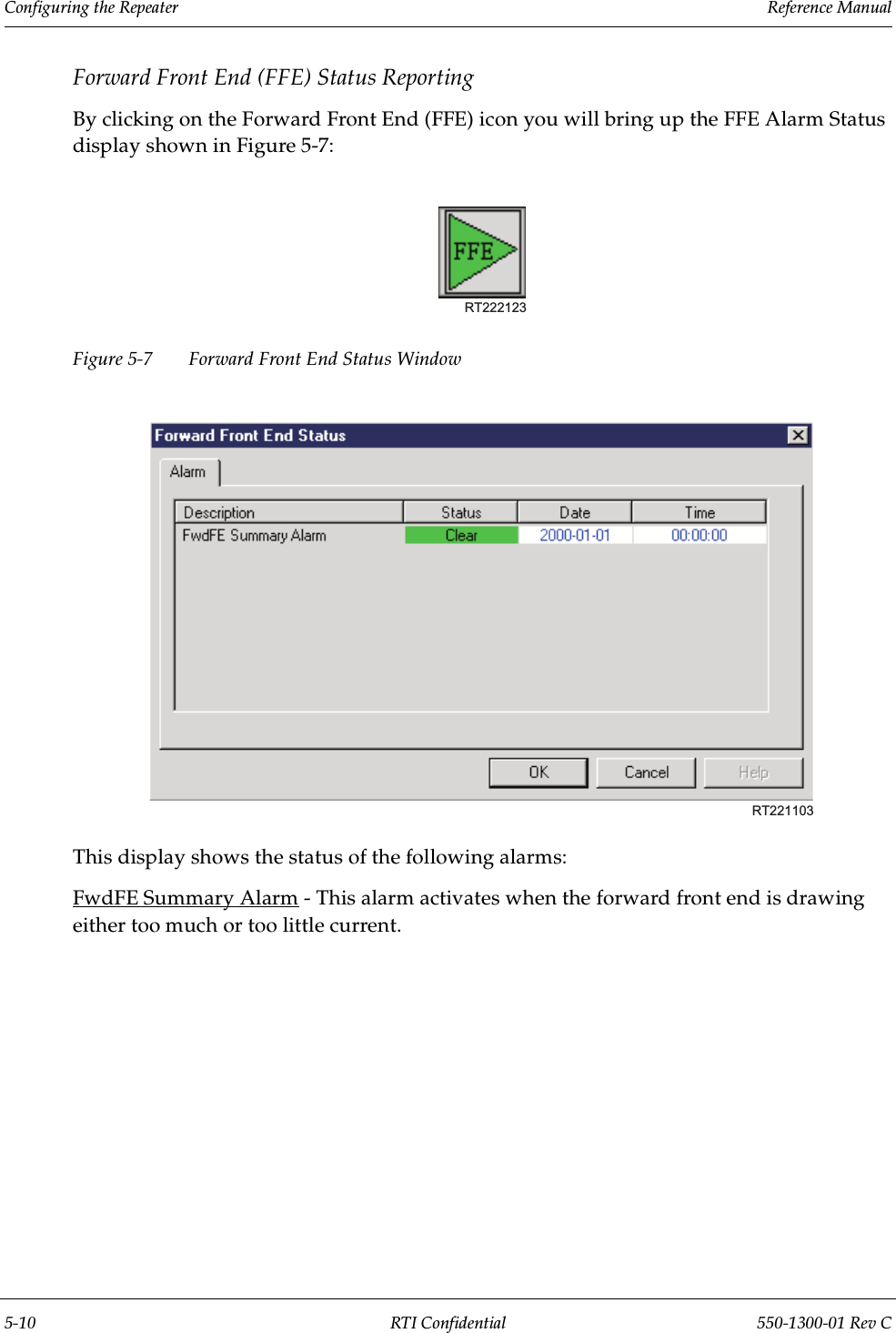 Configuring the Repeater                 Reference Manual5-10 RTI Confidential 550-1300-01 Rev CForward Front End (FFE) Status ReportingBy clicking on the Forward Front End (FFE) icon you will bring up the FFE Alarm Status display shown in Figure 5-7:Figure 5-7 Forward Front End Status WindowThis display shows the status of the following alarms:FwdFE Summary Alarm - This alarm activates when the forward front end is drawing either too much or too little current.RT222123RT221103