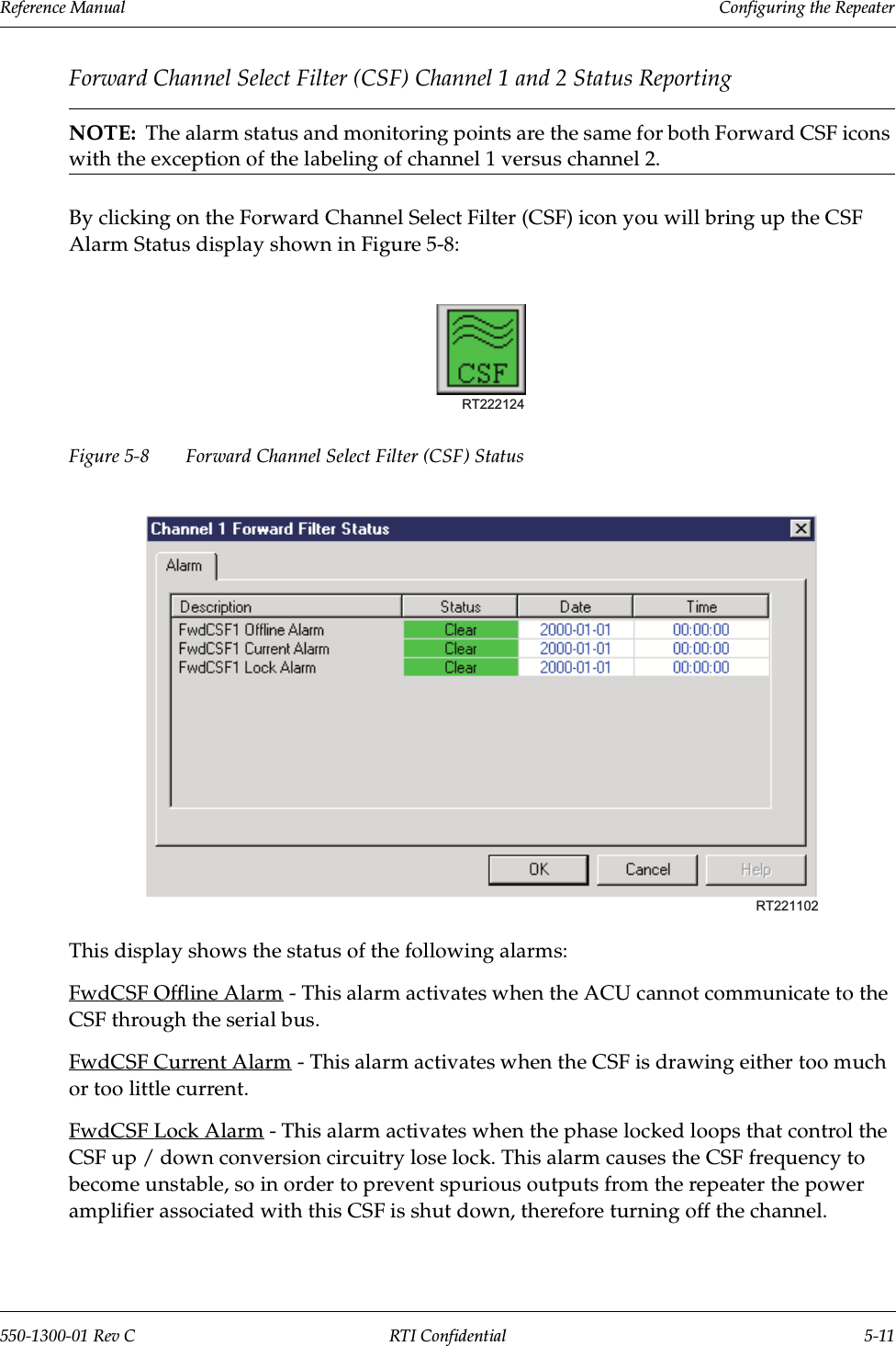 Reference Manual     Configuring the Repeater550-1300-01 Rev C RTI Confidential 5-11Forward Channel Select Filter (CSF) Channel 1 and 2 Status ReportingNOTE:  The alarm status and monitoring points are the same for both Forward CSF icons with the exception of the labeling of channel 1 versus channel 2.By clicking on the Forward Channel Select Filter (CSF) icon you will bring up the CSF Alarm Status display shown in Figure 5-8:Figure 5-8 Forward Channel Select Filter (CSF) StatusThis display shows the status of the following alarms:FwdCSF Offline Alarm - This alarm activates when the ACU cannot communicate to the CSF through the serial bus.FwdCSF Current Alarm - This alarm activates when the CSF is drawing either too much or too little current.FwdCSF Lock Alarm - This alarm activates when the phase locked loops that control the CSF up / down conversion circuitry lose lock. This alarm causes the CSF frequency to become unstable, so in order to prevent spurious outputs from the repeater the power amplifier associated with this CSF is shut down, therefore turning off the channel.RT222124RT221102