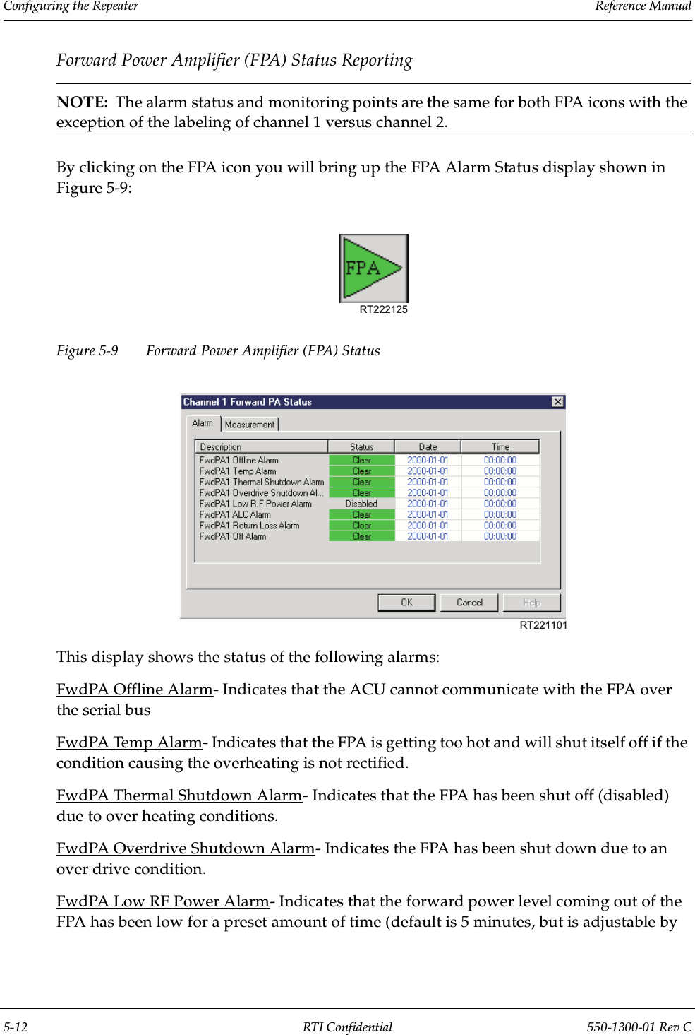 Configuring the Repeater                 Reference Manual5-12 RTI Confidential 550-1300-01 Rev CForward Power Amplifier (FPA) Status ReportingNOTE:  The alarm status and monitoring points are the same for both FPA icons with the exception of the labeling of channel 1 versus channel 2.By clicking on the FPA icon you will bring up the FPA Alarm Status display shown in Figure 5-9:Figure 5-9 Forward Power Amplifier (FPA) Status This display shows the status of the following alarms:FwdPA Offline Alarm- Indicates that the ACU cannot communicate with the FPA over the serial busFwdPA Temp Alarm- Indicates that the FPA is getting too hot and will shut itself off if the condition causing the overheating is not rectified.FwdPA Thermal Shutdown Alarm- Indicates that the FPA has been shut off (disabled) due to over heating conditions.FwdPA Overdrive Shutdown Alarm- Indicates the FPA has been shut down due to an over drive condition.FwdPA Low RF Power Alarm- Indicates that the forward power level coming out of the FPA has been low for a preset amount of time (default is 5 minutes, but is adjustable by RT222125RT221101