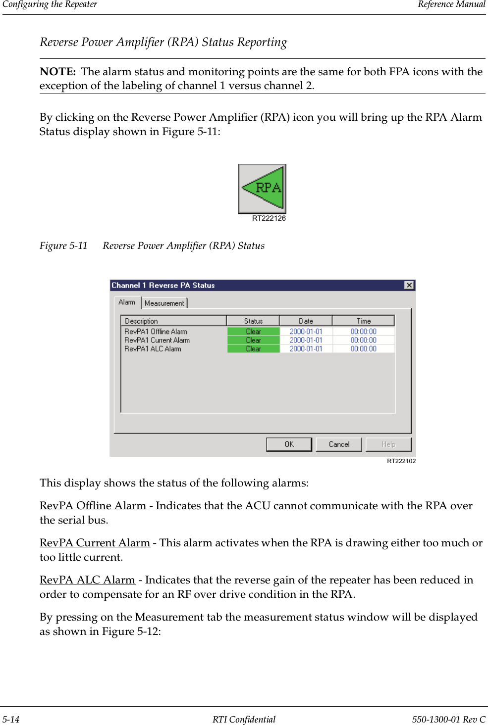 Configuring the Repeater                 Reference Manual5-14 RTI Confidential 550-1300-01 Rev CReverse Power Amplifier (RPA) Status ReportingNOTE:  The alarm status and monitoring points are the same for both FPA icons with the exception of the labeling of channel 1 versus channel 2.By clicking on the Reverse Power Amplifier (RPA) icon you will bring up the RPA Alarm Status display shown in Figure 5-11:Figure 5-11 Reverse Power Amplifier (RPA) Status This display shows the status of the following alarms:RevPA Offline Alarm - Indicates that the ACU cannot communicate with the RPA over the serial bus.RevPA Current Alarm - This alarm activates when the RPA is drawing either too much or too little current.RevPA ALC Alarm - Indicates that the reverse gain of the repeater has been reduced in order to compensate for an RF over drive condition in the RPA.By pressing on the Measurement tab the measurement status window will be displayed as shown in Figure 5-12:RT222126RT222102