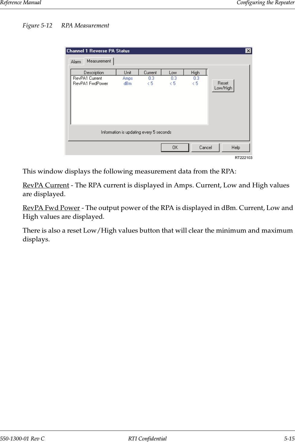 Reference Manual     Configuring the Repeater550-1300-01 Rev C RTI Confidential 5-15Figure 5-12 RPA Measurement This window displays the following measurement data from the RPA:RevPA Current - The RPA current is displayed in Amps. Current, Low and High values are displayed.RevPA Fwd Power - The output power of the RPA is displayed in dBm. Current, Low and High values are displayed.There is also a reset Low/High values button that will clear the minimum and maximum displays.RT222103