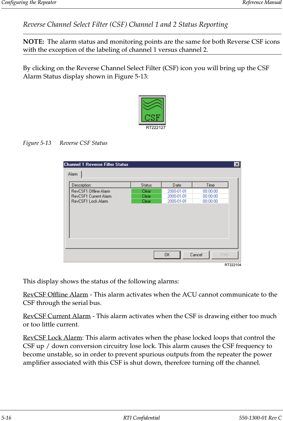 Configuring the Repeater                 Reference Manual5-16 RTI Confidential 550-1300-01 Rev CReverse Channel Select Filter (CSF) Channel 1 and 2 Status ReportingNOTE:  The alarm status and monitoring points are the same for both Reverse CSF icons with the exception of the labeling of channel 1 versus channel 2.By clicking on the Reverse Channel Select Filter (CSF) icon you will bring up the CSF Alarm Status display shown in Figure 5-13:Figure 5-13 Reverse CSF Status This display shows the status of the following alarms:RevCSF Offline Alarm - This alarm activates when the ACU cannot communicate to the CSF through the serial bus.RevCSF Current Alarm - This alarm activates when the CSF is drawing either too much or too little current.RevCSF Lock Alarm: This alarm activates when the phase locked loops that control the CSF up / down conversion circuitry lose lock. This alarm causes the CSF frequency to become unstable, so in order to prevent spurious outputs from the repeater the power amplifier associated with this CSF is shut down, therefore turning off the channel.RT222127RT222104