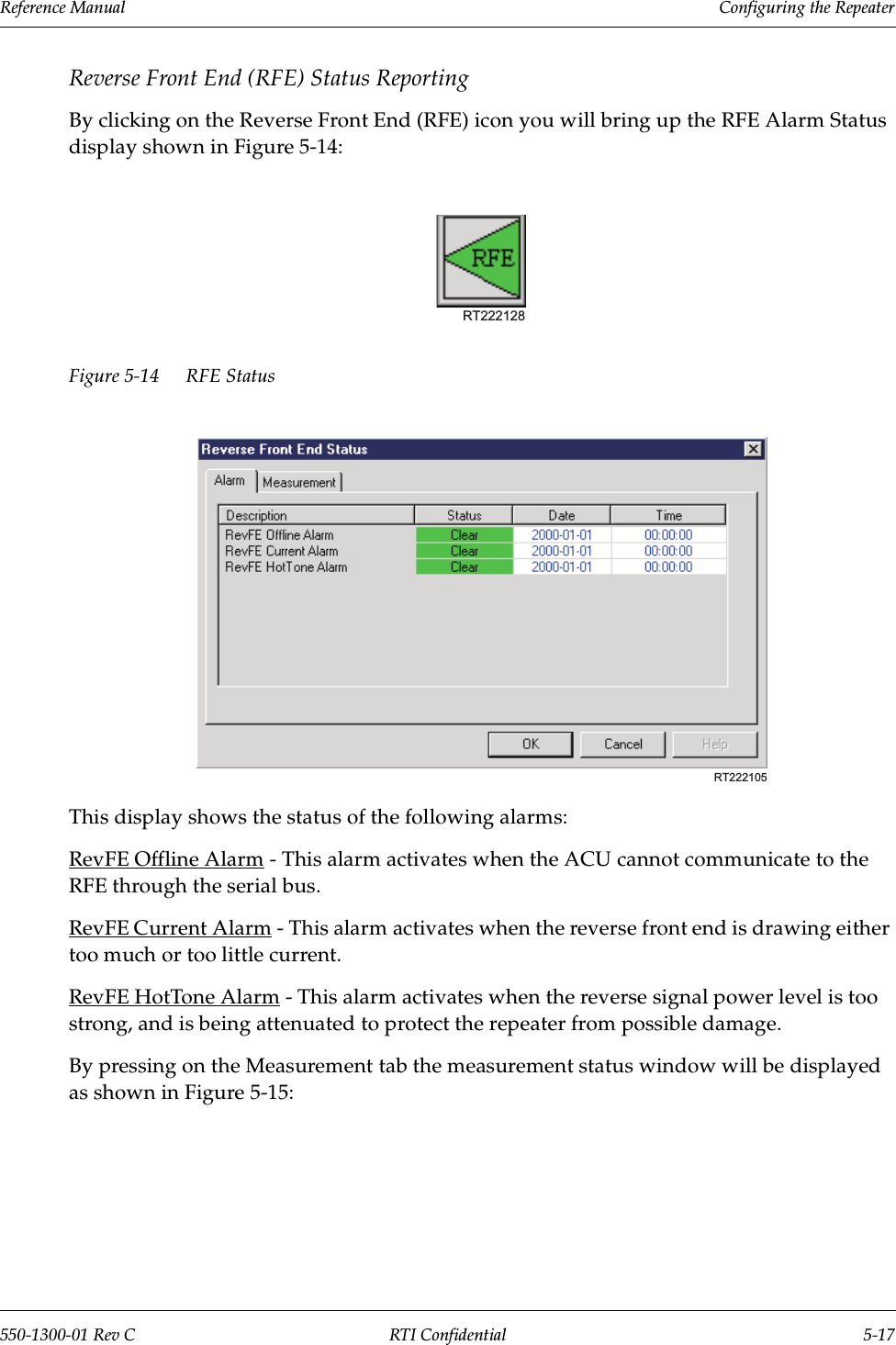 Reference Manual     Configuring the Repeater550-1300-01 Rev C RTI Confidential 5-17Reverse Front End (RFE) Status ReportingBy clicking on the Reverse Front End (RFE) icon you will bring up the RFE Alarm Status display shown in Figure 5-14:Figure 5-14 RFE Status This display shows the status of the following alarms:RevFE Offline Alarm - This alarm activates when the ACU cannot communicate to the RFE through the serial bus.RevFE Current Alarm - This alarm activates when the reverse front end is drawing either too much or too little current.RevFE HotTone Alarm - This alarm activates when the reverse signal power level is too strong, and is being attenuated to protect the repeater from possible damage.By pressing on the Measurement tab the measurement status window will be displayed as shown in Figure 5-15:RT222128RT222105