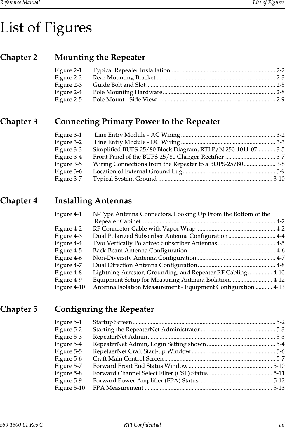 Reference Manual     List of Figures550-1300-01 Rev C RTI Confidential viiList of FiguresChapter 2 Mounting the RepeaterFigure 2-1 Typical Repeater Installation..................................................................... 2-2Figure 2-2 Rear Mounting Bracket .............................................................................. 2-3Figure 2-3 Guide Bolt and Slot..................................................................................... 2-5Figure 2-4 Pole Mounting Hardware .......................................................................... 2-8Figure 2-5 Pole Mount - Side View ............................................................................. 2-9Chapter 3 Connecting Primary Power to the RepeaterFigure 3-1  Line Entry Module - AC Wiring .............................................................. 3-2Figure 3-2  Line Entry Module - DC Wiring .............................................................. 3-3Figure 3-3 Simplified BUPS-25/80 Block Diagram, RTI P/N 250-1011-07............ 3-5Figure 3-4 Front Panel of the BUPS-25/80 Charger-Rectifier ................................. 3-7Figure 3-5 Wiring Connections from the Repeater to a BUPS-25/80..................... 3-8Figure 3-6 Location of External Ground Lug............................................................. 3-9Figure 3-7 Typical System Ground ........................................................................... 3-10Chapter 4 Installing AntennasFigure 4-1 N-Type Antenna Connectors, Looking Up From the Bottom of the Repeater Cabinet ........................................................................................ 4-2Figure 4-2 RF Connector Cable with Vapor Wrap.................................................... 4-2Figure 4-3 Dual Polarized Subscriber Antenna Configuration ............................... 4-4Figure 4-4 Two Vertically Polarized Subscriber Antennas...................................... 4-5Figure 4-5 Back-Beam Antenna Configuration ......................................................... 4-6Figure 4-6 Non-Diversity Antenna Configuration.................................................... 4-7Figure 4-7 Dual Direction Antenna Configuration ................................................... 4-8Figure 4-8 Lightning Arrestor, Grounding, and Repeater RF Cabling ................ 4-10Figure 4-9 Equipment Setup for Measuring Antenna Isolation............................ 4-12Figure 4-10 Antenna Isolation Measurement - Equipment Configuration ........... 4-13Chapter 5 Configuring the RepeaterFigure 5-1 Startup Screen.............................................................................................. 5-2Figure 5-2 Starting the RepeaterNet Administrator ................................................. 5-3Figure 5-3 RepeaterNet Admin.................................................................................... 5-3Figure 5-4 RepeaterNet Admin, Login Setting shown ............................................. 5-4Figure 5-5 RepetaerNet Craft Start-up Window ....................................................... 5-6Figure 5-6 Craft Main Control Screen ......................................................................... 5-7Figure 5-7 Forward Front End Status Window ....................................................... 5-10Figure 5-8 Forward Channel Select Filter (CSF) Status .......................................... 5-11Figure 5-9 Forward Power Amplifier (FPA) Status ................................................ 5-12Figure 5-10 FPA Measurement .................................................................................... 5-13