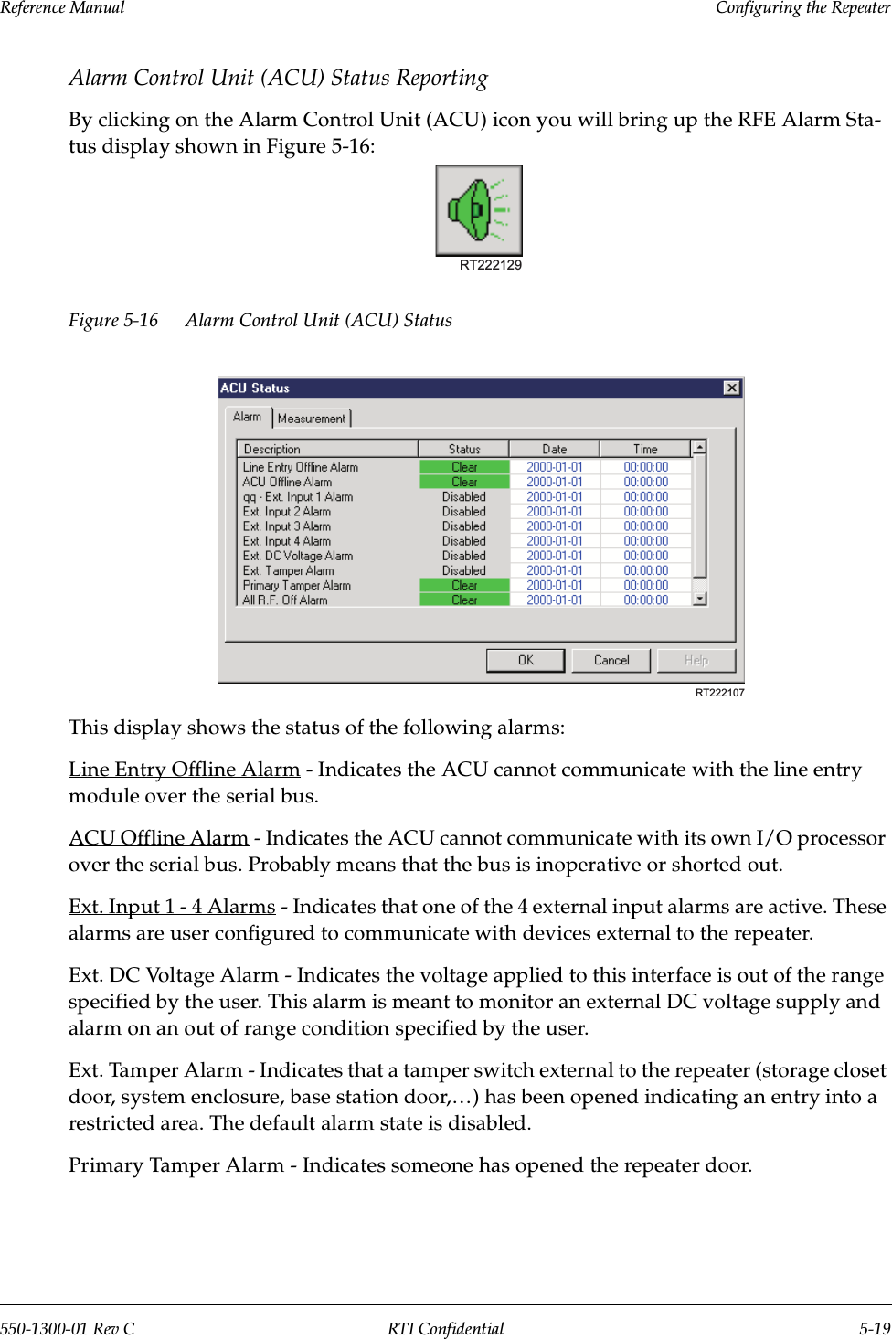 Reference Manual     Configuring the Repeater550-1300-01 Rev C RTI Confidential 5-19Alarm Control Unit (ACU) Status ReportingBy clicking on the Alarm Control Unit (ACU) icon you will bring up the RFE Alarm Sta-tus display shown in Figure 5-16:Figure 5-16 Alarm Control Unit (ACU) StatusThis display shows the status of the following alarms:Line Entry Offline Alarm - Indicates the ACU cannot communicate with the line entry module over the serial bus.ACU Offline Alarm - Indicates the ACU cannot communicate with its own I/O processor over the serial bus. Probably means that the bus is inoperative or shorted out.Ext. Input 1 - 4 Alarms - Indicates that one of the 4 external input alarms are active. These alarms are user configured to communicate with devices external to the repeater.Ext. DC Voltage Alarm - Indicates the voltage applied to this interface is out of the range specified by the user. This alarm is meant to monitor an external DC voltage supply and alarm on an out of range condition specified by the user.Ext. Tamper Alarm - Indicates that a tamper switch external to the repeater (storage closet door, system enclosure, base station door,…) has been opened indicating an entry into a restricted area. The default alarm state is disabled.Primary Tamper Alarm - Indicates someone has opened the repeater door.RT222129RT222107