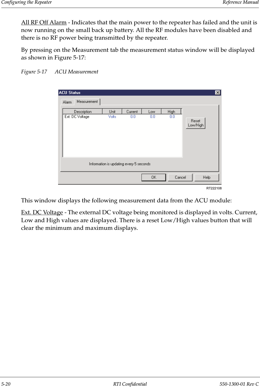 Configuring the Repeater                 Reference Manual5-20 RTI Confidential 550-1300-01 Rev CAll RF Off Alarm - Indicates that the main power to the repeater has failed and the unit is now running on the small back up battery. All the RF modules have been disabled and there is no RF power being transmitted by the repeater.By pressing on the Measurement tab the measurement status window will be displayed as shown in Figure 5-17:Figure 5-17 ACU Measurement This window displays the following measurement data from the ACU module:Ext. DC Voltage - The external DC voltage being monitored is displayed in volts. Current, Low and High values are displayed. There is a reset Low/High values button that will clear the minimum and maximum displays.RT222108