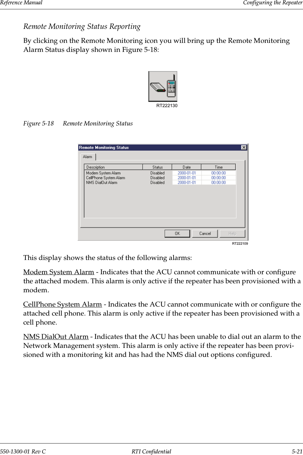 Reference Manual     Configuring the Repeater550-1300-01 Rev C RTI Confidential 5-21Remote Monitoring Status ReportingBy clicking on the Remote Monitoring icon you will bring up the Remote Monitoring Alarm Status display shown in Figure 5-18:Figure 5-18 Remote Monitoring StatusThis display shows the status of the following alarms:Modem System Alarm - Indicates that the ACU cannot communicate with or configure the attached modem. This alarm is only active if the repeater has been provisioned with a modem.CellPhone System Alarm - Indicates the ACU cannot communicate with or configure the attached cell phone. This alarm is only active if the repeater has been provisioned with a cell phone.NMS DialOut Alarm - Indicates that the ACU has been unable to dial out an alarm to the Network Management system. This alarm is only active if the repeater has been provi-sioned with a monitoring kit and has had the NMS dial out options configured.RT222130RT222109