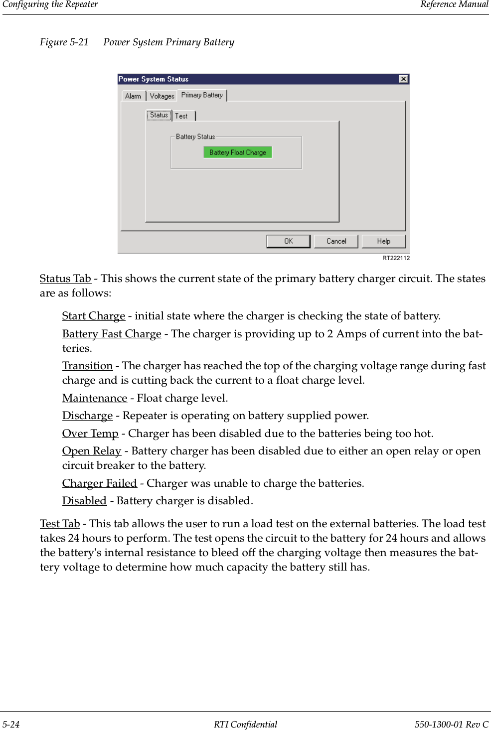 Configuring the Repeater                 Reference Manual5-24 RTI Confidential 550-1300-01 Rev CFigure 5-21 Power System Primary BatteryStatus Tab - This shows the current state of the primary battery charger circuit. The states are as follows:Start Charge - initial state where the charger is checking the state of battery.Battery Fast Charge - The charger is providing up to 2 Amps of current into the bat-teries.Transition - The charger has reached the top of the charging voltage range during fast charge and is cutting back the current to a float charge level.Maintenance - Float charge level.Discharge - Repeater is operating on battery supplied power.Over Temp - Charger has been disabled due to the batteries being too hot.Open Relay - Battery charger has been disabled due to either an open relay or open circuit breaker to the battery.Charger Failed - Charger was unable to charge the batteries. Disabled - Battery charger is disabled.Test Tab - This tab allows the user to run a load test on the external batteries. The load test takes 24 hours to perform. The test opens the circuit to the battery for 24 hours and allows the battery&apos;s internal resistance to bleed off the charging voltage then measures the bat-tery voltage to determine how much capacity the battery still has.RT222112