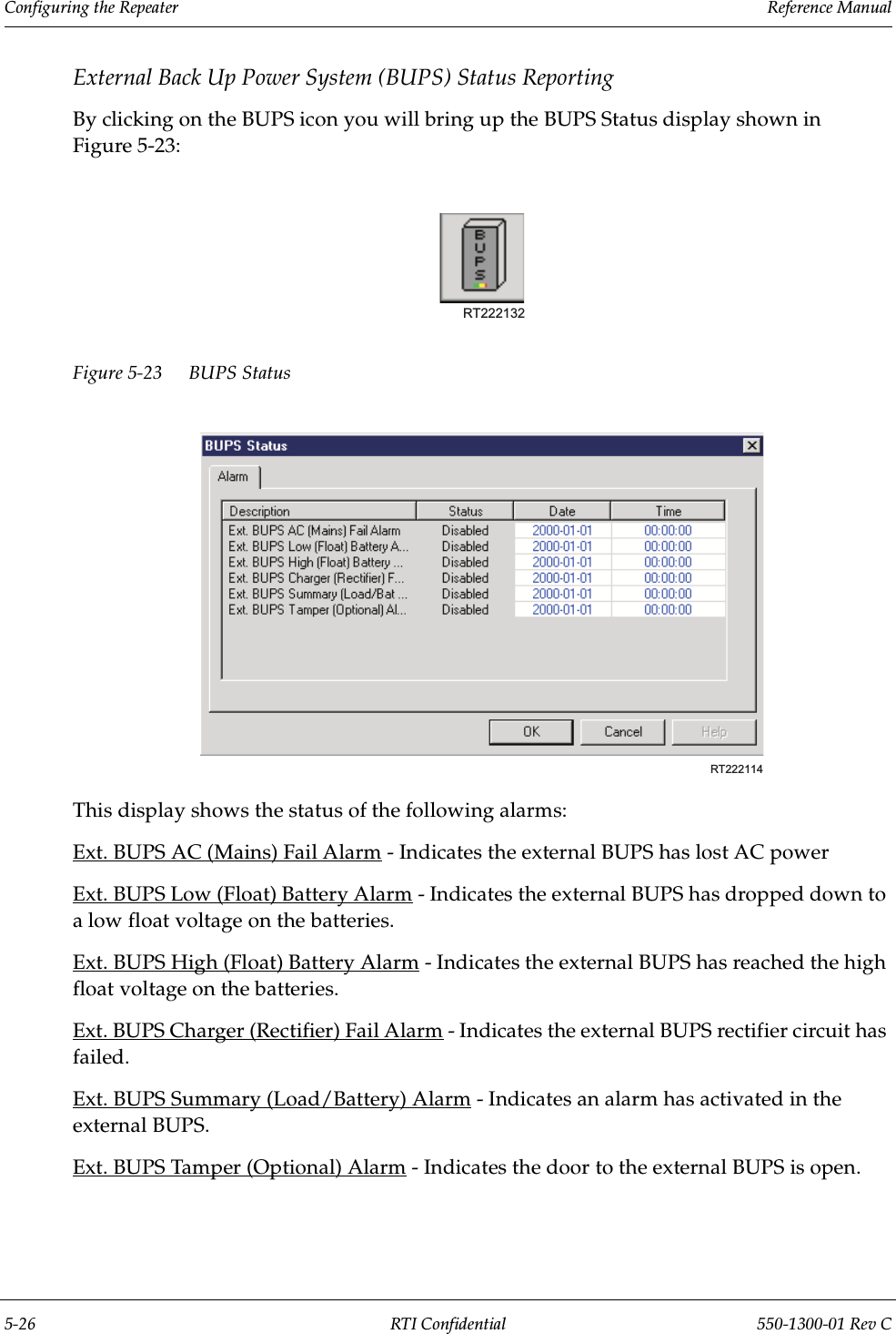 Configuring the Repeater                 Reference Manual5-26 RTI Confidential 550-1300-01 Rev CExternal Back Up Power System (BUPS) Status ReportingBy clicking on the BUPS icon you will bring up the BUPS Status display shown in Figure 5-23:Figure 5-23 BUPS StatusThis display shows the status of the following alarms:Ext. BUPS AC (Mains) Fail Alarm - Indicates the external BUPS has lost AC powerExt. BUPS Low (Float) Battery Alarm - Indicates the external BUPS has dropped down to a low float voltage on the batteries.Ext. BUPS High (Float) Battery Alarm - Indicates the external BUPS has reached the high float voltage on the batteries.Ext. BUPS Charger (Rectifier) Fail Alarm - Indicates the external BUPS rectifier circuit has failed.Ext. BUPS Summary (Load/Battery) Alarm - Indicates an alarm has activated in the external BUPS.Ext. BUPS Tamper (Optional) Alarm - Indicates the door to the external BUPS is open.RT222132RT222114