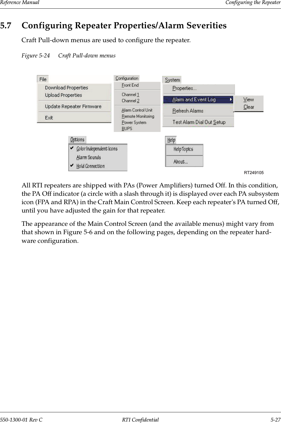 Reference Manual     Configuring the Repeater550-1300-01 Rev C RTI Confidential 5-275.7 Configuring Repeater Properties/Alarm SeveritiesCraft Pull-down menus are used to configure the repeater.Figure 5-24 Craft Pull-down menusAll RTI repeaters are shipped with PAs (Power Amplifiers) turned Off. In this condition, the PA Off indicator (a circle with a slash through it) is displayed over each PA subsystem icon (FPA and RPA) in the Craft Main Control Screen. Keep each repeater&apos;s PA turned Off, until you have adjusted the gain for that repeater.The appearance of the Main Control Screen (and the available menus) might vary from that shown in Figure 5-6 and on the following pages, depending on the repeater hard-ware configuration. RT249105