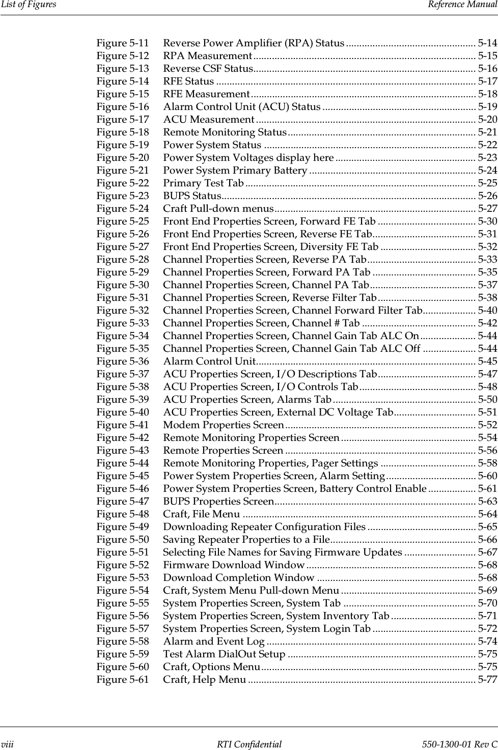 List of Figures                 Reference Manualviii RTI Confidential 550-1300-01 Rev CFigure 5-11 Reverse Power Amplifier (RPA) Status ................................................. 5-14Figure 5-12 RPA Measurement.................................................................................... 5-15Figure 5-13 Reverse CSF Status.................................................................................... 5-16Figure 5-14 RFE Status .................................................................................................. 5-17Figure 5-15 RFE Measurement..................................................................................... 5-18Figure 5-16 Alarm Control Unit (ACU) Status .......................................................... 5-19Figure 5-17 ACU Measurement ................................................................................... 5-20Figure 5-18 Remote Monitoring Status....................................................................... 5-21Figure 5-19 Power System Status ................................................................................ 5-22Figure 5-20 Power System Voltages display here ..................................................... 5-23Figure 5-21 Power System Primary Battery ............................................................... 5-24Figure 5-22 Primary Test Tab ....................................................................................... 5-25Figure 5-23 BUPS Status................................................................................................ 5-26Figure 5-24 Craft Pull-down menus............................................................................ 5-27Figure 5-25 Front End Properties Screen, Forward FE Tab ..................................... 5-30Figure 5-26 Front End Properties Screen, Reverse FE Tab....................................... 5-31Figure 5-27 Front End Properties Screen, Diversity FE Tab .................................... 5-32Figure 5-28 Channel Properties Screen, Reverse PA Tab......................................... 5-33Figure 5-29 Channel Properties Screen, Forward PA Tab ....................................... 5-35Figure 5-30 Channel Properties Screen, Channel PA Tab........................................ 5-37Figure 5-31 Channel Properties Screen, Reverse Filter Tab..................................... 5-38Figure 5-32 Channel Properties Screen, Channel Forward Filter Tab.................... 5-40Figure 5-33 Channel Properties Screen, Channel # Tab ........................................... 5-42Figure 5-34 Channel Properties Screen, Channel Gain Tab ALC On..................... 5-44Figure 5-35 Channel Properties Screen, Channel Gain Tab ALC Off .................... 5-44Figure 5-36 Alarm Control Unit................................................................................... 5-45Figure 5-37 ACU Properties Screen, I/O Descriptions Tab..................................... 5-47Figure 5-38 ACU Properties Screen, I/O Controls Tab............................................ 5-48Figure 5-39 ACU Properties Screen, Alarms Tab...................................................... 5-50Figure 5-40 ACU Properties Screen, External DC Voltage Tab............................... 5-51Figure 5-41 Modem Properties Screen ........................................................................ 5-52Figure 5-42 Remote Monitoring Properties Screen ................................................... 5-54Figure 5-43 Remote Properties Screen ........................................................................ 5-56Figure 5-44 Remote Monitoring Properties, Pager Settings .................................... 5-58Figure 5-45 Power System Properties Screen, Alarm Setting.................................. 5-60Figure 5-46 Power System Properties Screen, Battery Control Enable .................. 5-61Figure 5-47 BUPS Properties Screen............................................................................ 5-63Figure 5-48 Craft, File Menu ........................................................................................ 5-64Figure 5-49 Downloading Repeater Configuration Files ......................................... 5-65Figure 5-50 Saving Repeater Properties to a File....................................................... 5-66Figure 5-51 Selecting File Names for Saving Firmware Updates ........................... 5-67Figure 5-52 Firmware Download Window................................................................ 5-68Figure 5-53 Download Completion Window ............................................................ 5-68Figure 5-54 Craft, System Menu Pull-down Menu ................................................... 5-69Figure 5-55 System Properties Screen, System Tab .................................................. 5-70Figure 5-56 System Properties Screen, System Inventory Tab ................................ 5-71Figure 5-57 System Properties Screen, System Login Tab ....................................... 5-72Figure 5-58 Alarm and Event Log ............................................................................... 5-74Figure 5-59 Test Alarm DialOut Setup ....................................................................... 5-75Figure 5-60 Craft, Options Menu................................................................................. 5-75Figure 5-61 Craft, Help Menu ...................................................................................... 5-77