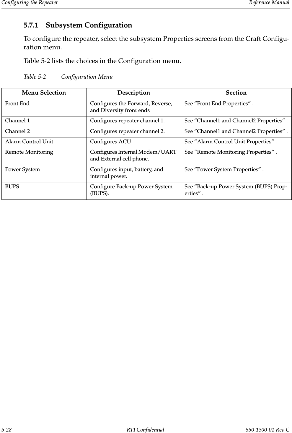 Configuring the Repeater                 Reference Manual5-28 RTI Confidential 550-1300-01 Rev C5.7.1 Subsystem ConfigurationTo configure the repeater, select the subsystem Properties screens from the Craft Configu-ration menu.Table 5-2 lists the choices in the Configuration menu.Table 5- 2 Con f igur at ion MenuMenu Selection Description SectionFront End Configures the Forward, Reverse, and Diversity front endsSee “Front End Properties” .Channel 1 Configures repeater channel 1.  See “Channel1 and Channel2 Properties” .Channel 2 Configures repeater channel 2. See “Channel1 and Channel2 Properties” .Alarm Control Unit Configures ACU. See “Alarm Control Unit Properties” .Remote Monitoring Configures Internal Modem/UART and External cell phone.See “Remote Monitoring Properties” .Power System Configures input, battery, and internal power.See “Power System Properties” .BUPS Configure Back-up Power System (BUPS).See “Back-up Power System (BUPS) Prop-erties” .