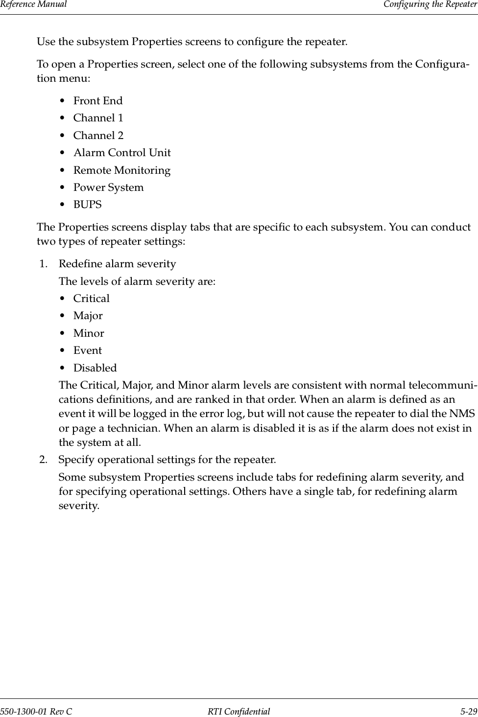 Reference Manual     Configuring the Repeater550-1300-01 Rev C RTI Confidential 5-29Use the subsystem Properties screens to configure the repeater.To open a Properties screen, select one of the following subsystems from the Configura-tion menu:•Front End•Channel 1•Channel 2•Alarm Control Unit•Remote Monitoring•Power System•BUPSThe Properties screens display tabs that are specific to each subsystem. You can conduct two types of repeater settings:1. Redefine alarm severityThe levels of alarm severity are:•Critical•Major•Minor•Event •DisabledThe Critical, Major, and Minor alarm levels are consistent with normal telecommuni-cations definitions, and are ranked in that order. When an alarm is defined as an event it will be logged in the error log, but will not cause the repeater to dial the NMS or page a technician. When an alarm is disabled it is as if the alarm does not exist in the system at all.2. Specify operational settings for the repeater.Some subsystem Properties screens include tabs for redefining alarm severity, and for specifying operational settings. Others have a single tab, for redefining alarm severity.