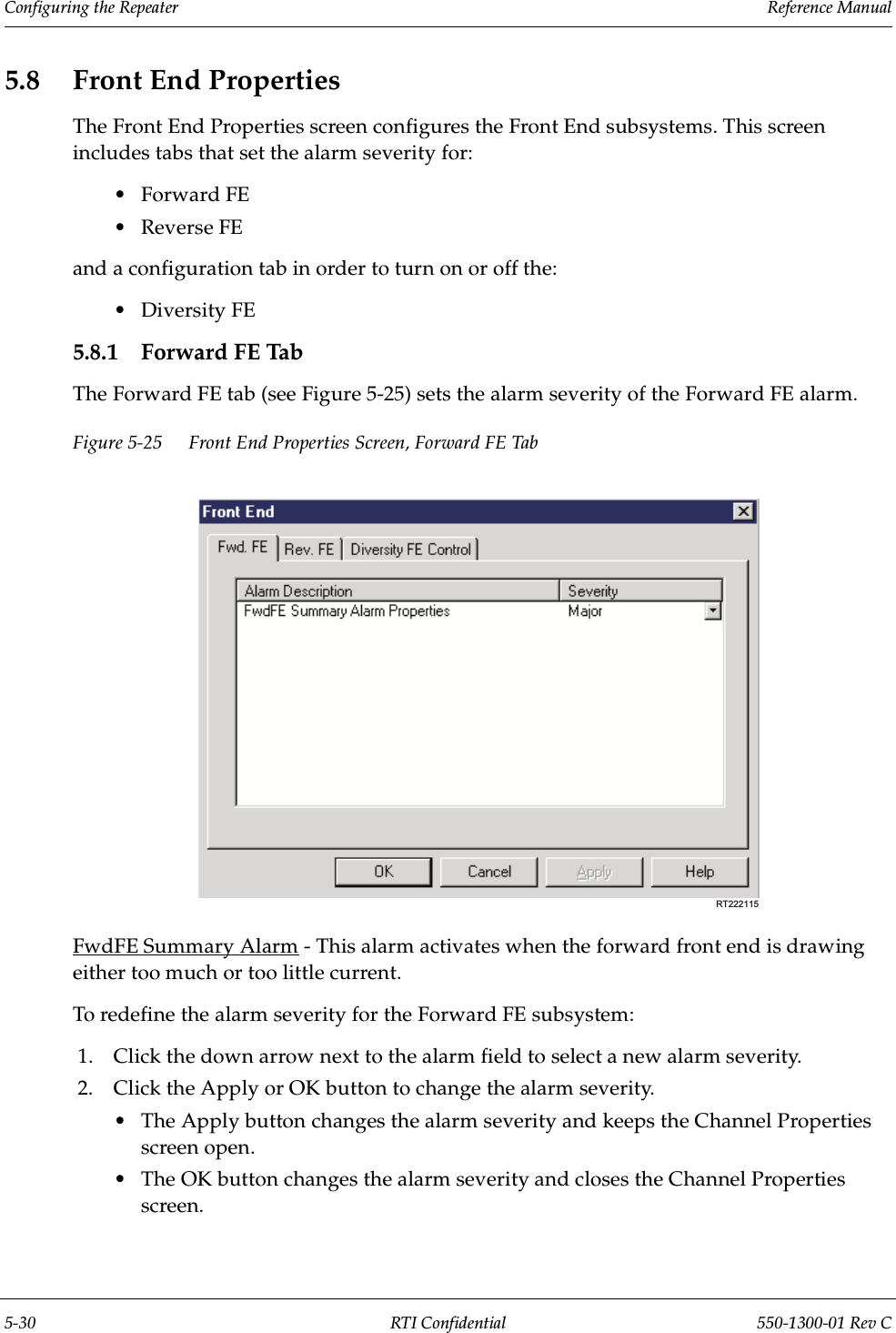 Configuring the Repeater                 Reference Manual5-30 RTI Confidential 550-1300-01 Rev C5.8 Front End PropertiesThe Front End Properties screen configures the Front End subsystems. This screen includes tabs that set the alarm severity for:•Forward FE•Reverse FEand a configuration tab in order to turn on or off the:•Diversity FE 5.8.1 Forward FE TabThe Forward FE tab (see Figure 5-25) sets the alarm severity of the Forward FE alarm.Figure 5-25 Front End Properties Screen, Forward FE TabFwdFE Summary Alarm - This alarm activates when the forward front end is drawing either too much or too little current.To redefine the alarm severity for the Forward FE subsystem:1. Click the down arrow next to the alarm field to select a new alarm severity.2. Click the Apply or OK button to change the alarm severity.•The Apply button changes the alarm severity and keeps the Channel Properties screen open.•The OK button changes the alarm severity and closes the Channel Properties screen.RT222115