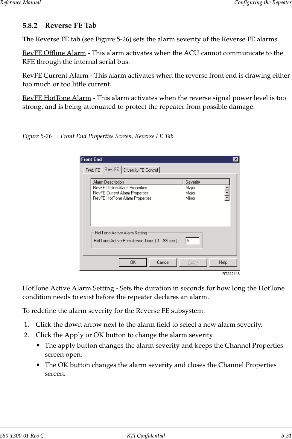 Reference Manual     Configuring the Repeater550-1300-01 Rev C RTI Confidential 5-315.8.2 Reverse FE TabThe Reverse FE tab (see Figure 5-26) sets the alarm severity of the Reverse FE alarms.RevFE Offline Alarm - This alarm activates when the ACU cannot communicate to the RFE through the internal serial bus.RevFE Current Alarm - This alarm activates when the reverse front end is drawing either too much or too little current.RevFE HotTone Alarm - This alarm activates when the reverse signal power level is too strong, and is being attenuated to protect the repeater from possible damage.Figure 5-26 Front End Properties Screen, Reverse FE TabHotTone Active Alarm Setting - Sets the duration in seconds for how long the HotTone condition needs to exist before the repeater declares an alarm.To redefine the alarm severity for the Reverse FE subsystem:1. Click the down arrow next to the alarm field to select a new alarm severity.2. Click the Apply or OK button to change the alarm severity.•The apply button changes the alarm severity and keeps the Channel Properties screen open.•The OK button changes the alarm severity and closes the Channel Properties screen.RT222116